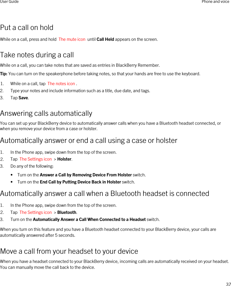 Put a call on holdWhile on a call, press and hold  The mute icon  until Call Held appears on the screen.Take notes during a callWhile on a call, you can take notes that are saved as entries in BlackBerry Remember.Tip: You can turn on the speakerphone before taking notes, so that your hands are free to use the keyboard.1. While on a call, tap  The notes icon .2. Type your notes and include information such as a title, due date, and tags.3. Tap Save.Answering calls automaticallyYou can set up your BlackBerry device to automatically answer calls when you have a Bluetooth headset connected, or when you remove your device from a case or holster.Automatically answer or end a call using a case or holster1. In the Phone app, swipe down from the top of the screen.2. Tap  The Settings icon  &gt; Holster.3. Do any of the following:• Turn on the Answer a Call by Removing Device From Holster switch.• Turn on the End Call by Putting Device Back in Holster switch.Automatically answer a call when a Bluetooth headset is connected1. In the Phone app, swipe down from the top of the screen.2. Tap  The Settings icon  &gt; Bluetooth.3. Turn on the Automatically Answer a Call When Connected to a Headset switch.When you turn on this feature and you have a Bluetooth headset connected to your BlackBerry device, your calls are automatically answered after 5 seconds.Move a call from your headset to your deviceWhen you have a headset connected to your BlackBerry device, incoming calls are automatically received on your headset. You can manually move the call back to the device.User Guide Phone and voice37