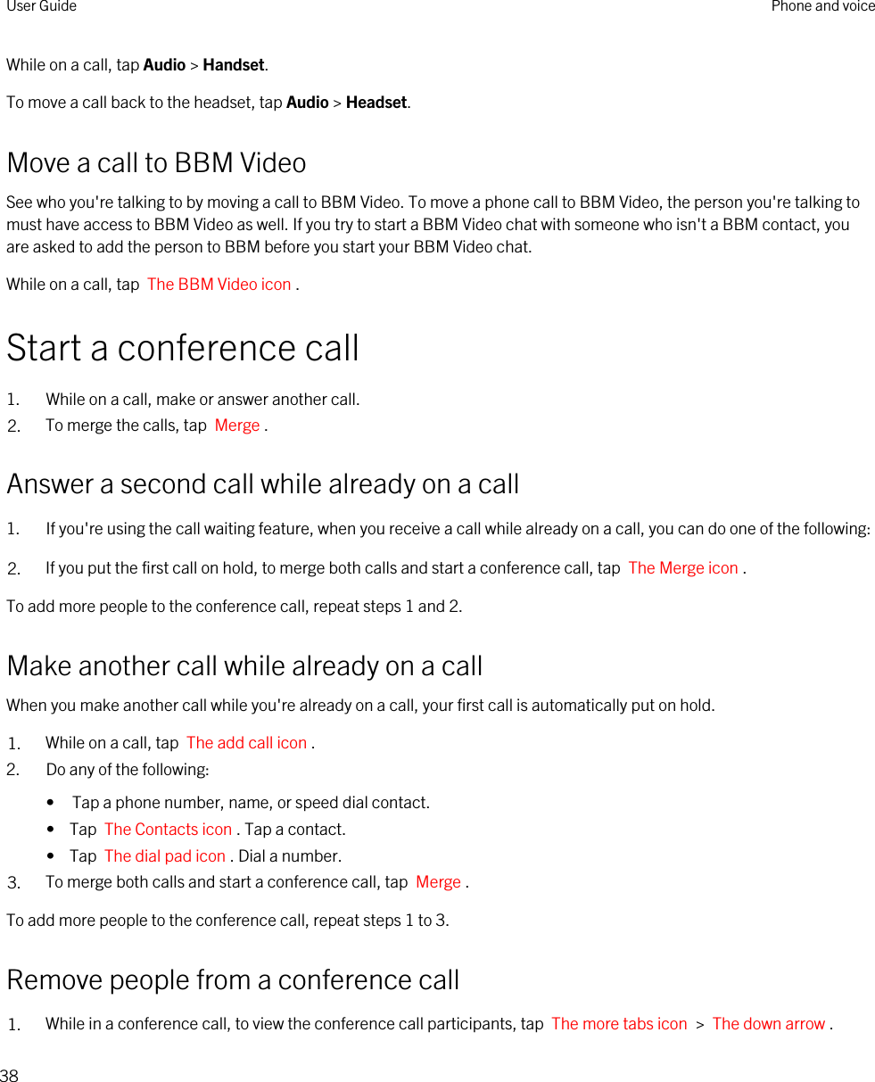 While on a call, tap Audio &gt; Handset.To move a call back to the headset, tap Audio &gt; Headset.Move a call to BBM VideoSee who you&apos;re talking to by moving a call to BBM Video. To move a phone call to BBM Video, the person you&apos;re talking to must have access to BBM Video as well. If you try to start a BBM Video chat with someone who isn&apos;t a BBM contact, you are asked to add the person to BBM before you start your BBM Video chat.While on a call, tap  The BBM Video icon .Start a conference call1. While on a call, make or answer another call.2. To merge the calls, tap  Merge .Answer a second call while already on a call1. If you&apos;re using the call waiting feature, when you receive a call while already on a call, you can do one of the following:2. If you put the first call on hold, to merge both calls and start a conference call, tap  The Merge icon .To add more people to the conference call, repeat steps 1 and 2.Make another call while already on a callWhen you make another call while you&apos;re already on a call, your first call is automatically put on hold.1. While on a call, tap  The add call icon .2. Do any of the following:• Tap a phone number, name, or speed dial contact.•  Tap  The Contacts icon . Tap a contact.•  Tap  The dial pad icon . Dial a number.3. To merge both calls and start a conference call, tap  Merge .To add more people to the conference call, repeat steps 1 to 3.Remove people from a conference call1. While in a conference call, to view the conference call participants, tap  The more tabs icon  &gt;  The down arrow . User Guide Phone and voice38