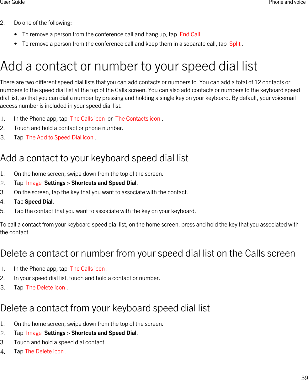 2. Do one of the following:•  To remove a person from the conference call and hang up, tap  End Call .•  To remove a person from the conference call and keep them in a separate call, tap  Split .Add a contact or number to your speed dial listThere are two different speed dial lists that you can add contacts or numbers to. You can add a total of 12 contacts or numbers to the speed dial list at the top of the Calls screen. You can also add contacts or numbers to the keyboard speed dial list, so that you can dial a number by pressing and holding a single key on your keyboard. By default, your voicemail access number is included in your speed dial list.1. In the Phone app, tap  The Calls icon  or  The Contacts icon .2. Touch and hold a contact or phone number.3. Tap  The Add to Speed Dial icon .Add a contact to your keyboard speed dial list1. On the home screen, swipe down from the top of the screen.2. Tap  Image  Settings &gt; Shortcuts and Speed Dial.3. On the screen, tap the key that you want to associate with the contact.4. Tap Speed Dial.5. Tap the contact that you want to associate with the key on your keyboard.To call a contact from your keyboard speed dial list, on the home screen, press and hold the key that you associated with the contact.Delete a contact or number from your speed dial list on the Calls screen1. In the Phone app, tap  The Calls icon .2. In your speed dial list, touch and hold a contact or number.3. Tap  The Delete icon .Delete a contact from your keyboard speed dial list1. On the home screen, swipe down from the top of the screen.2. Tap  Image  Settings &gt; Shortcuts and Speed Dial.3. Touch and hold a speed dial contact.4. Tap The Delete icon .User Guide Phone and voice39