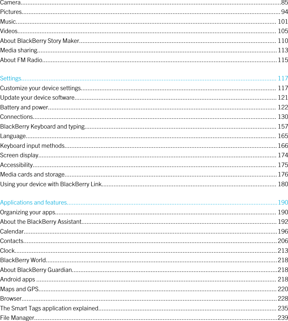 Camera........................................................................................................................................................85Pictures.......................................................................................................................................................94Music........................................................................................................................................................ 101Videos....................................................................................................................................................... 105About BlackBerry Story Maker................................................................................................................... 110Media sharing............................................................................................................................................113About FM Radio.........................................................................................................................................115Settings..................................................................................................................................................... 117Customize your device settings.................................................................................................................. 117Update your device software......................................................................................................................121Battery and power..................................................................................................................................... 122Connections.............................................................................................................................................. 130BlackBerry Keyboard and typing................................................................................................................ 157Language.................................................................................................................................................. 165Keyboard input methods............................................................................................................................166Screen display........................................................................................................................................... 174Accessibility.............................................................................................................................................. 175Media cards and storage............................................................................................................................176Using your device with BlackBerry Link...................................................................................................... 180Applications and features...........................................................................................................................190Organizing your apps................................................................................................................................. 190About the BlackBerry Assistant..................................................................................................................192Calendar....................................................................................................................................................196Contacts....................................................................................................................................................206Clock.........................................................................................................................................................213BlackBerry World.......................................................................................................................................218About BlackBerry Guardian........................................................................................................................218Android apps ............................................................................................................................................ 218Maps and GPS...........................................................................................................................................220Browser.....................................................................................................................................................228The Smart Tags application explained........................................................................................................ 235File Manager..............................................................................................................................................239