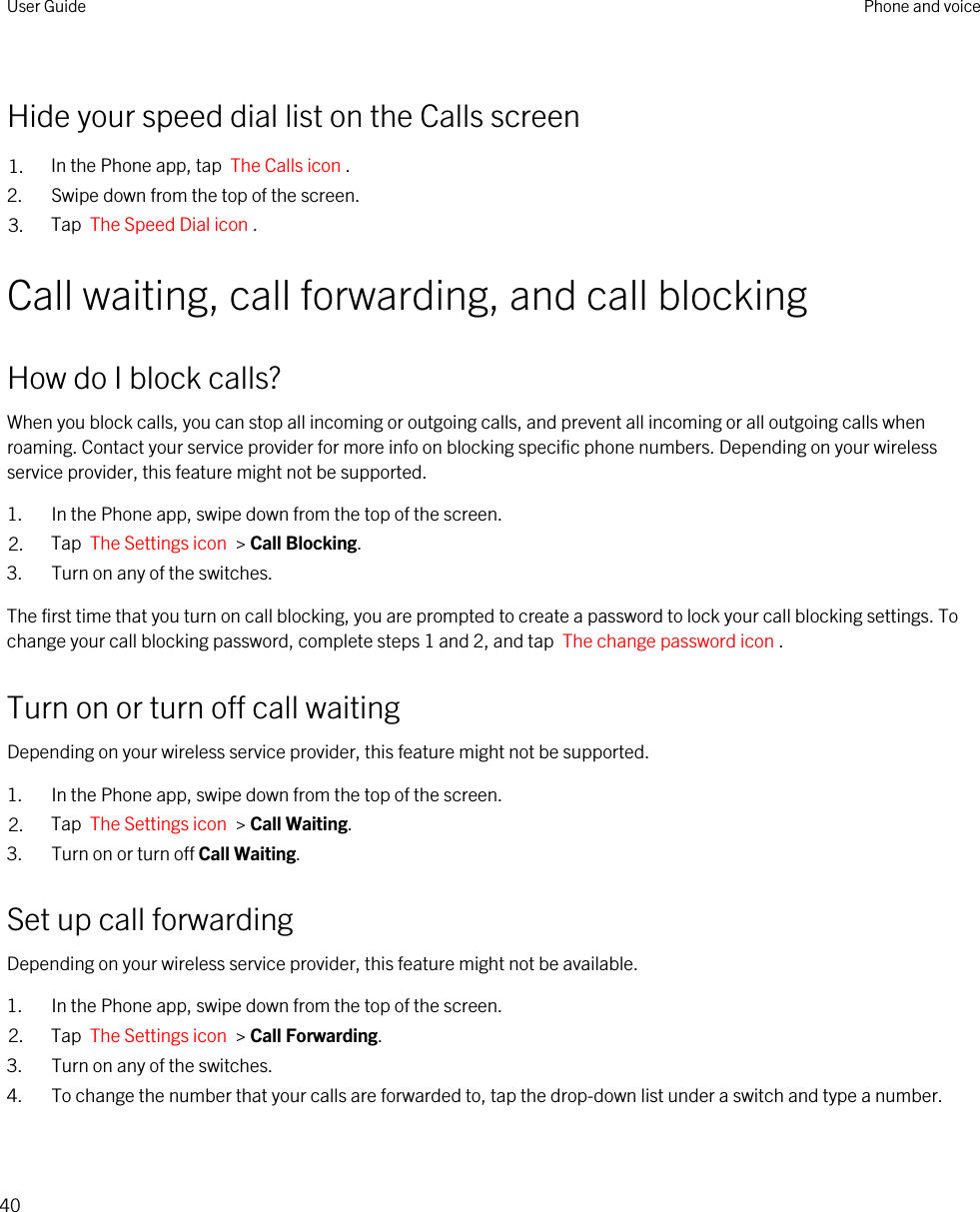 Hide your speed dial list on the Calls screen1. In the Phone app, tap  The Calls icon .2. Swipe down from the top of the screen.3. Tap  The Speed Dial icon .Call waiting, call forwarding, and call blockingHow do I block calls?When you block calls, you can stop all incoming or outgoing calls, and prevent all incoming or all outgoing calls when roaming. Contact your service provider for more info on blocking specific phone numbers. Depending on your wireless service provider, this feature might not be supported. 1. In the Phone app, swipe down from the top of the screen.2. Tap  The Settings icon  &gt; Call Blocking.3. Turn on any of the switches.The first time that you turn on call blocking, you are prompted to create a password to lock your call blocking settings. To change your call blocking password, complete steps 1 and 2, and tap  The change password icon .Turn on or turn off call waitingDepending on your wireless service provider, this feature might not be supported. 1. In the Phone app, swipe down from the top of the screen.2. Tap  The Settings icon  &gt; Call Waiting.3. Turn on or turn off Call Waiting.Set up call forwardingDepending on your wireless service provider, this feature might not be available.1. In the Phone app, swipe down from the top of the screen.2. Tap  The Settings icon  &gt; Call Forwarding.3. Turn on any of the switches.4. To change the number that your calls are forwarded to, tap the drop-down list under a switch and type a number.User Guide Phone and voice40