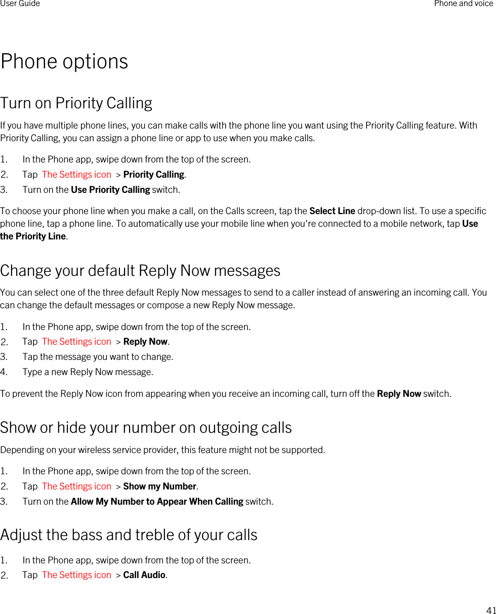 Phone optionsTurn on Priority CallingIf you have multiple phone lines, you can make calls with the phone line you want using the Priority Calling feature. With Priority Calling, you can assign a phone line or app to use when you make calls.1. In the Phone app, swipe down from the top of the screen.2. Tap  The Settings icon  &gt; Priority Calling.3. Turn on the Use Priority Calling switch.To choose your phone line when you make a call, on the Calls screen, tap the Select Line drop-down list. To use a specific phone line, tap a phone line. To automatically use your mobile line when you&apos;re connected to a mobile network, tap Use the Priority Line.Change your default Reply Now messagesYou can select one of the three default Reply Now messages to send to a caller instead of answering an incoming call. You can change the default messages or compose a new Reply Now message.1. In the Phone app, swipe down from the top of the screen.2. Tap  The Settings icon  &gt; Reply Now.3. Tap the message you want to change.4. Type a new Reply Now message.To prevent the Reply Now icon from appearing when you receive an incoming call, turn off the Reply Now switch.Show or hide your number on outgoing callsDepending on your wireless service provider, this feature might not be supported. 1. In the Phone app, swipe down from the top of the screen.2. Tap  The Settings icon  &gt; Show my Number.3. Turn on the Allow My Number to Appear When Calling switch.Adjust the bass and treble of your calls1. In the Phone app, swipe down from the top of the screen.2. Tap  The Settings icon  &gt; Call Audio.User Guide Phone and voice41