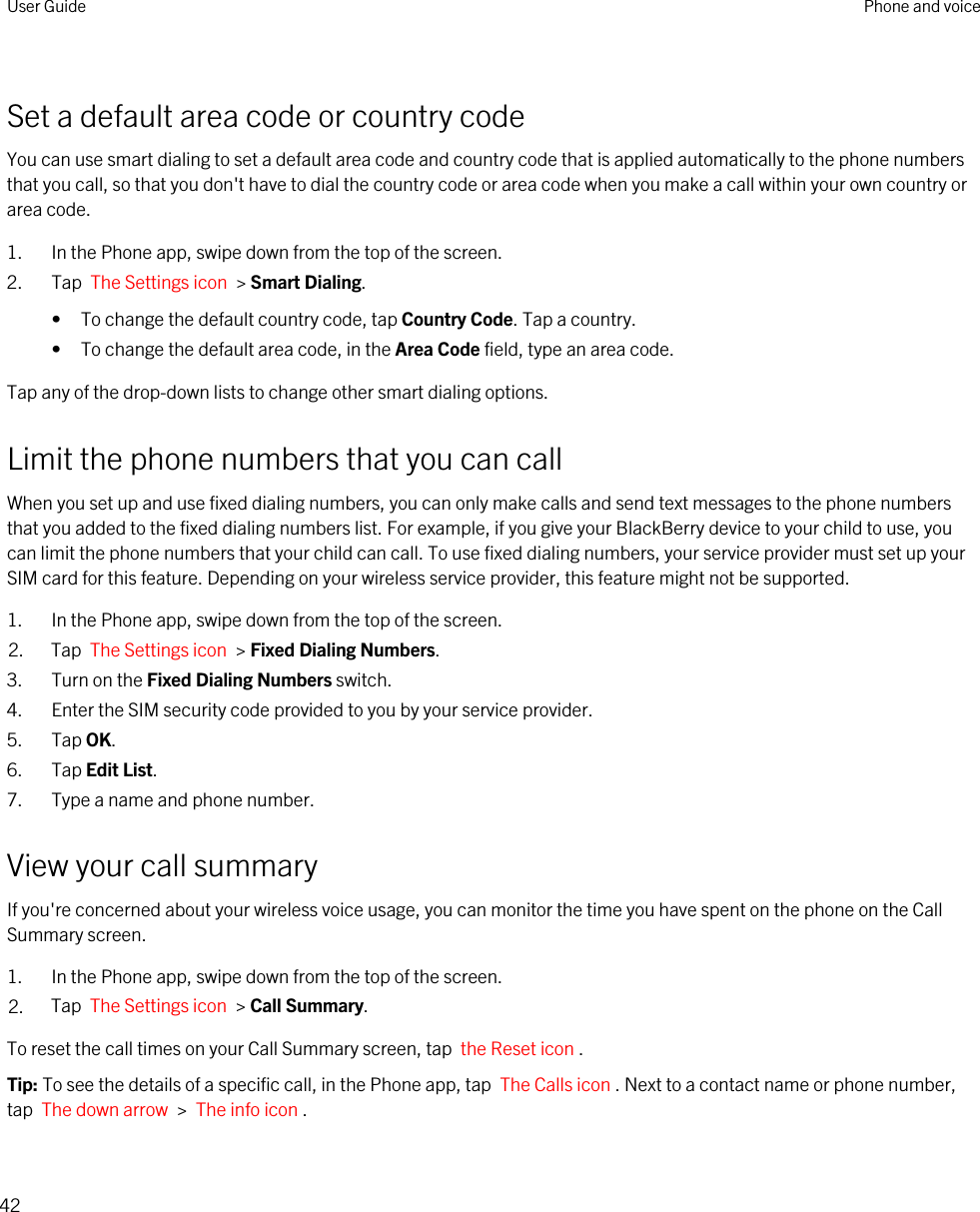 Set a default area code or country codeYou can use smart dialing to set a default area code and country code that is applied automatically to the phone numbers that you call, so that you don&apos;t have to dial the country code or area code when you make a call within your own country or area code.1. In the Phone app, swipe down from the top of the screen.2. Tap  The Settings icon  &gt; Smart Dialing.• To change the default country code, tap Country Code. Tap a country.• To change the default area code, in the Area Code field, type an area code.Tap any of the drop-down lists to change other smart dialing options.Limit the phone numbers that you can callWhen you set up and use fixed dialing numbers, you can only make calls and send text messages to the phone numbers that you added to the fixed dialing numbers list. For example, if you give your BlackBerry device to your child to use, you can limit the phone numbers that your child can call. To use fixed dialing numbers, your service provider must set up your SIM card for this feature. Depending on your wireless service provider, this feature might not be supported. 1. In the Phone app, swipe down from the top of the screen.2. Tap  The Settings icon  &gt; Fixed Dialing Numbers.3. Turn on the Fixed Dialing Numbers switch.4. Enter the SIM security code provided to you by your service provider.5. Tap OK.6. Tap Edit List.7. Type a name and phone number.View your call summaryIf you&apos;re concerned about your wireless voice usage, you can monitor the time you have spent on the phone on the Call Summary screen.1. In the Phone app, swipe down from the top of the screen.2. Tap  The Settings icon  &gt; Call Summary.To reset the call times on your Call Summary screen, tap  the Reset icon .Tip: To see the details of a specific call, in the Phone app, tap  The Calls icon . Next to a contact name or phone number, tap  The down arrow  &gt;  The info icon .User Guide Phone and voice42