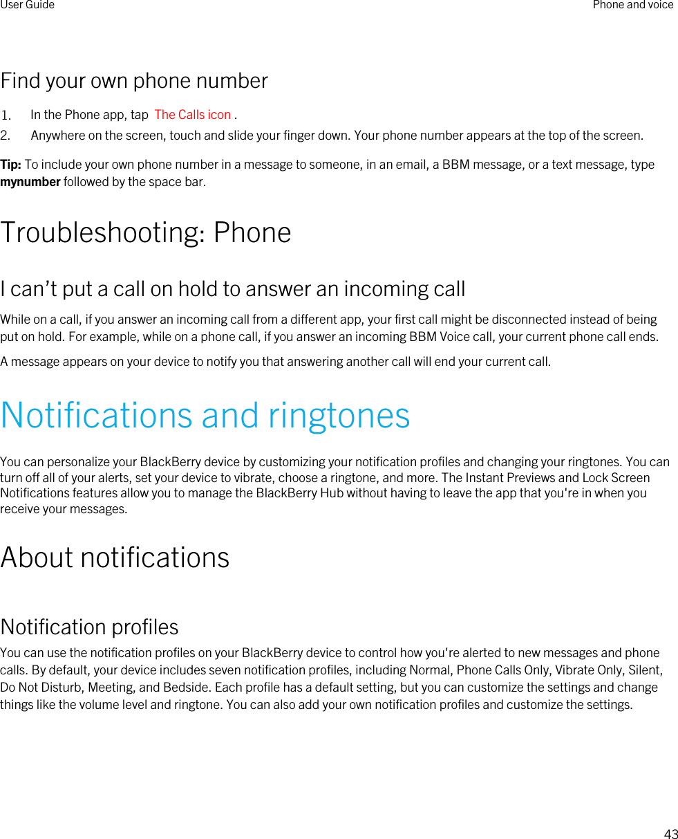 Find your own phone number1. In the Phone app, tap  The Calls icon .2. Anywhere on the screen, touch and slide your finger down. Your phone number appears at the top of the screen.Tip: To include your own phone number in a message to someone, in an email, a BBM message, or a text message, type mynumber followed by the space bar.Troubleshooting: PhoneI can’t put a call on hold to answer an incoming callWhile on a call, if you answer an incoming call from a different app, your first call might be disconnected instead of being put on hold. For example, while on a phone call, if you answer an incoming BBM Voice call, your current phone call ends.A message appears on your device to notify you that answering another call will end your current call.Notifications and ringtonesYou can personalize your BlackBerry device by customizing your notification profiles and changing your ringtones. You can turn off all of your alerts, set your device to vibrate, choose a ringtone, and more. The Instant Previews and Lock Screen Notifications features allow you to manage the BlackBerry Hub without having to leave the app that you&apos;re in when you receive your messages.About notificationsNotification profilesYou can use the notification profiles on your BlackBerry device to control how you&apos;re alerted to new messages and phone calls. By default, your device includes seven notification profiles, including Normal, Phone Calls Only, Vibrate Only, Silent, Do Not Disturb, Meeting, and Bedside. Each profile has a default setting, but you can customize the settings and change things like the volume level and ringtone. You can also add your own notification profiles and customize the settings.User Guide Phone and voice43