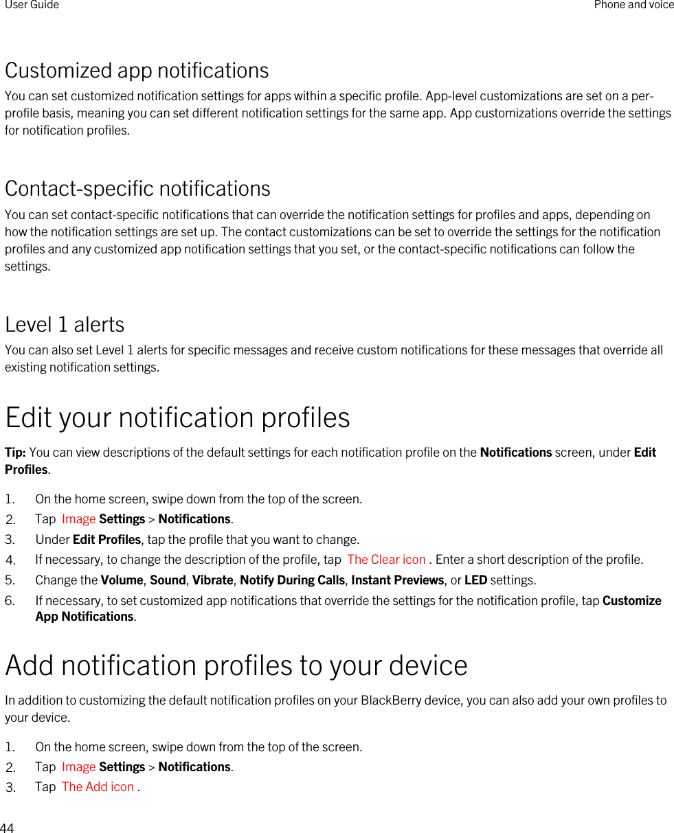 Customized app notificationsYou can set customized notification settings for apps within a specific profile. App-level customizations are set on a per-profile basis, meaning you can set different notification settings for the same app. App customizations override the settings for notification profiles.Contact-specific notificationsYou can set contact-specific notifications that can override the notification settings for profiles and apps, depending on how the notification settings are set up. The contact customizations can be set to override the settings for the notification profiles and any customized app notification settings that you set, or the contact-specific notifications can follow the settings.Level 1 alertsYou can also set Level 1 alerts for specific messages and receive custom notifications for these messages that override all existing notification settings.Edit your notification profilesTip: You can view descriptions of the default settings for each notification profile on the Notifications screen, under Edit Profiles.1. On the home screen, swipe down from the top of the screen.2. Tap  Image Settings &gt; Notifications.3. Under Edit Profiles, tap the profile that you want to change.4. If necessary, to change the description of the profile, tap  The Clear icon . Enter a short description of the profile.5. Change the Volume, Sound, Vibrate, Notify During Calls, Instant Previews, or LED settings.6. If necessary, to set customized app notifications that override the settings for the notification profile, tap Customize App Notifications.Add notification profiles to your deviceIn addition to customizing the default notification profiles on your BlackBerry device, you can also add your own profiles to your device.1. On the home screen, swipe down from the top of the screen.2. Tap  Image Settings &gt; Notifications.3. Tap  The Add icon .User Guide Phone and voice44