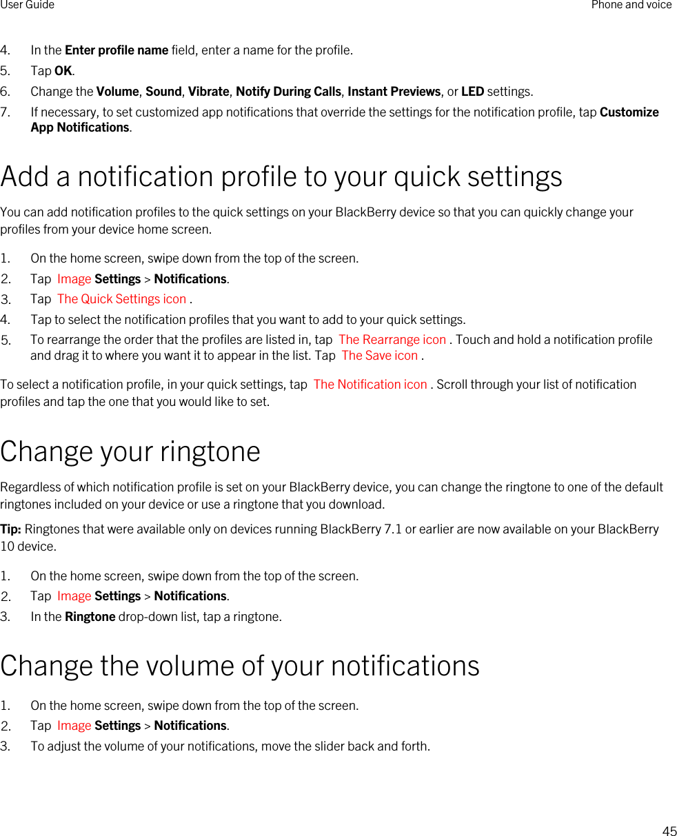 4. In the Enter profile name field, enter a name for the profile.5. Tap OK.6. Change the Volume, Sound, Vibrate, Notify During Calls, Instant Previews, or LED settings.7. If necessary, to set customized app notifications that override the settings for the notification profile, tap Customize App Notifications.Add a notification profile to your quick settingsYou can add notification profiles to the quick settings on your BlackBerry device so that you can quickly change your profiles from your device home screen.1. On the home screen, swipe down from the top of the screen.2. Tap  Image Settings &gt; Notifications.3. Tap  The Quick Settings icon .4. Tap to select the notification profiles that you want to add to your quick settings.5. To rearrange the order that the profiles are listed in, tap  The Rearrange icon . Touch and hold a notification profile and drag it to where you want it to appear in the list. Tap  The Save icon .To select a notification profile, in your quick settings, tap  The Notification icon . Scroll through your list of notification profiles and tap the one that you would like to set.Change your ringtoneRegardless of which notification profile is set on your BlackBerry device, you can change the ringtone to one of the default ringtones included on your device or use a ringtone that you download.Tip: Ringtones that were available only on devices running BlackBerry 7.1 or earlier are now available on your BlackBerry 10 device.1. On the home screen, swipe down from the top of the screen.2. Tap  Image Settings &gt; Notifications.3. In the Ringtone drop-down list, tap a ringtone.Change the volume of your notifications1. On the home screen, swipe down from the top of the screen.2. Tap  Image Settings &gt; Notifications.3. To adjust the volume of your notifications, move the slider back and forth.User Guide Phone and voice45