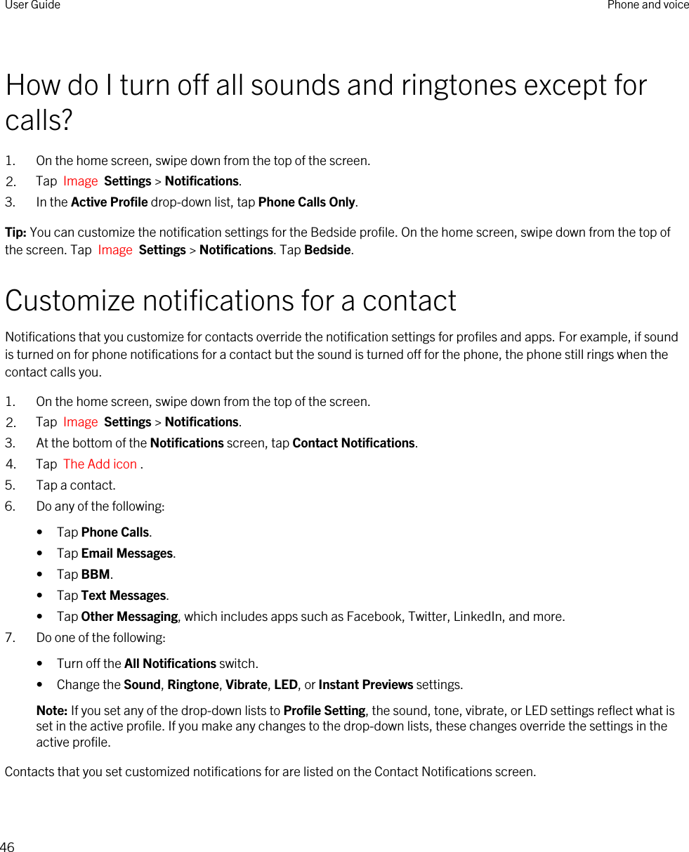 How do I turn off all sounds and ringtones except for calls?1. On the home screen, swipe down from the top of the screen.2. Tap  Image  Settings &gt; Notifications.3. In the Active Profile drop-down list, tap Phone Calls Only.Tip: You can customize the notification settings for the Bedside profile. On the home screen, swipe down from the top of the screen. Tap  Image  Settings &gt; Notifications. Tap Bedside.Customize notifications for a contactNotifications that you customize for contacts override the notification settings for profiles and apps. For example, if sound is turned on for phone notifications for a contact but the sound is turned off for the phone, the phone still rings when the contact calls you.1. On the home screen, swipe down from the top of the screen.2. Tap  Image  Settings &gt; Notifications.3. At the bottom of the Notifications screen, tap Contact Notifications.4. Tap  The Add icon .5. Tap a contact.6. Do any of the following:• Tap Phone Calls.• Tap Email Messages.• Tap BBM.• Tap Text Messages.• Tap Other Messaging, which includes apps such as Facebook, Twitter, LinkedIn, and more.7. Do one of the following:• Turn off the All Notifications switch.• Change the Sound, Ringtone, Vibrate, LED, or Instant Previews settings.Note: If you set any of the drop-down lists to Profile Setting, the sound, tone, vibrate, or LED settings reflect what is set in the active profile. If you make any changes to the drop-down lists, these changes override the settings in the active profile.Contacts that you set customized notifications for are listed on the Contact Notifications screen.User Guide Phone and voice46