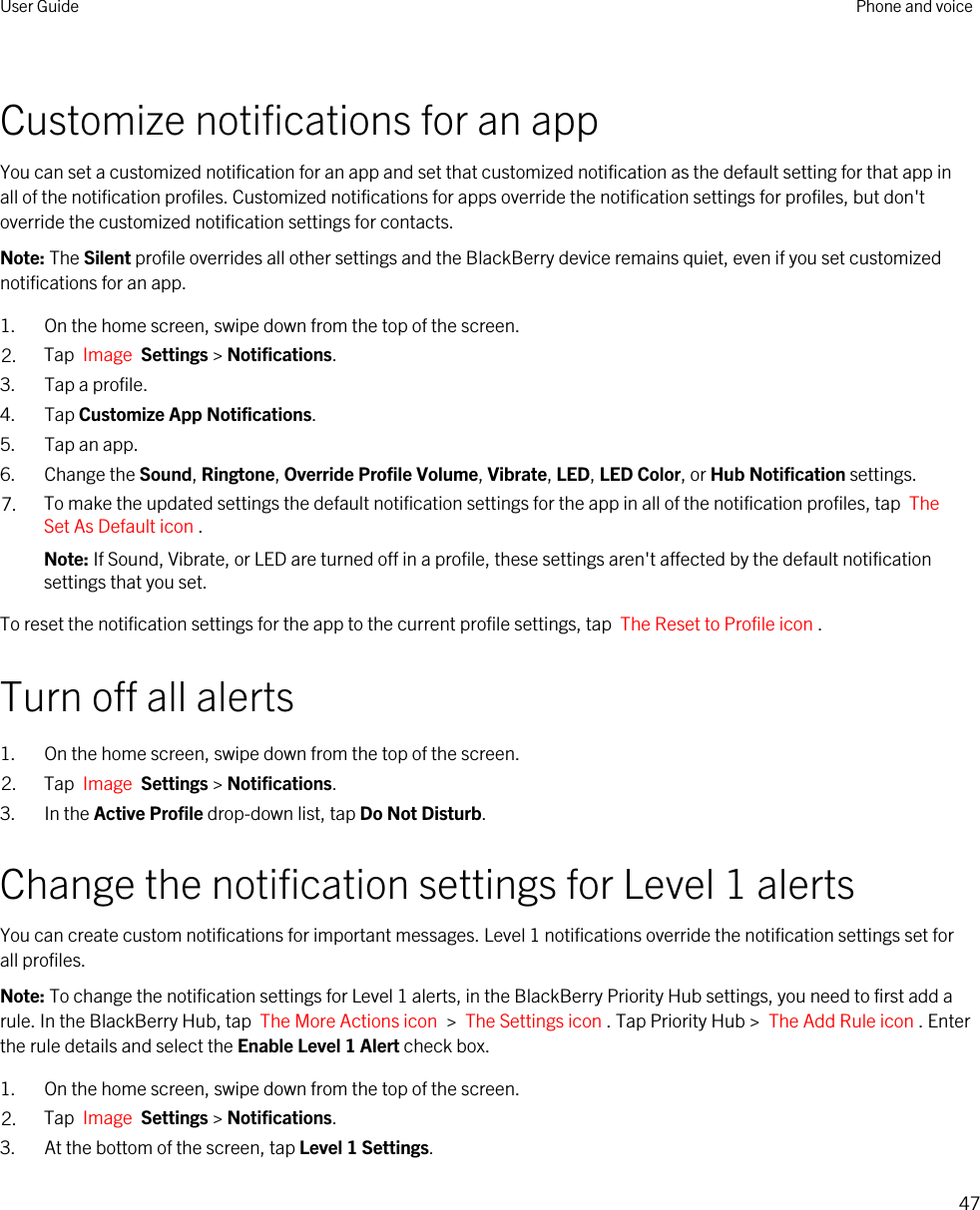 Customize notifications for an appYou can set a customized notification for an app and set that customized notification as the default setting for that app in all of the notification profiles. Customized notifications for apps override the notification settings for profiles, but don&apos;t override the customized notification settings for contacts.Note: The Silent profile overrides all other settings and the BlackBerry device remains quiet, even if you set customized notifications for an app.1. On the home screen, swipe down from the top of the screen.2. Tap  Image  Settings &gt; Notifications.3. Tap a profile.4. Tap Customize App Notifications.5. Tap an app.6. Change the Sound, Ringtone, Override Profile Volume, Vibrate, LED, LED Color, or Hub Notification settings.7. To make the updated settings the default notification settings for the app in all of the notification profiles, tap  The Set As Default icon .Note: If Sound, Vibrate, or LED are turned off in a profile, these settings aren&apos;t affected by the default notification settings that you set.To reset the notification settings for the app to the current profile settings, tap  The Reset to Profile icon .Turn off all alerts1. On the home screen, swipe down from the top of the screen.2. Tap  Image  Settings &gt; Notifications.3. In the Active Profile drop-down list, tap Do Not Disturb.Change the notification settings for Level 1 alertsYou can create custom notifications for important messages. Level 1 notifications override the notification settings set for all profiles.Note: To change the notification settings for Level 1 alerts, in the BlackBerry Priority Hub settings, you need to first add a rule. In the BlackBerry Hub, tap  The More Actions icon  &gt;  The Settings icon . Tap Priority Hub &gt;  The Add Rule icon . Enter the rule details and select the Enable Level 1 Alert check box.1. On the home screen, swipe down from the top of the screen.2. Tap  Image  Settings &gt; Notifications.3. At the bottom of the screen, tap Level 1 Settings.User Guide Phone and voice47