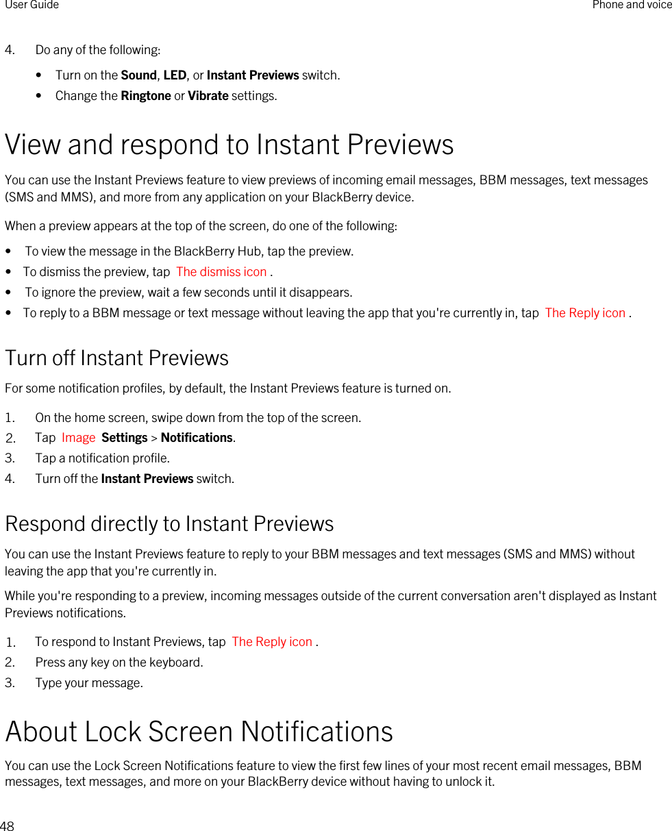 4. Do any of the following:• Turn on the Sound, LED, or Instant Previews switch.• Change the Ringtone or Vibrate settings.View and respond to Instant PreviewsYou can use the Instant Previews feature to view previews of incoming email messages, BBM messages, text messages (SMS and MMS), and more from any application on your BlackBerry device.When a preview appears at the top of the screen, do one of the following:• To view the message in the BlackBerry Hub, tap the preview.•  To dismiss the preview, tap  The dismiss icon .• To ignore the preview, wait a few seconds until it disappears.•  To reply to a BBM message or text message without leaving the app that you&apos;re currently in, tap  The Reply icon .Turn off Instant PreviewsFor some notification profiles, by default, the Instant Previews feature is turned on.1. On the home screen, swipe down from the top of the screen.2. Tap  Image  Settings &gt; Notifications.3. Tap a notification profile.4. Turn off the Instant Previews switch.Respond directly to Instant PreviewsYou can use the Instant Previews feature to reply to your BBM messages and text messages (SMS and MMS) without leaving the app that you&apos;re currently in.While you&apos;re responding to a preview, incoming messages outside of the current conversation aren&apos;t displayed as Instant Previews notifications.1. To respond to Instant Previews, tap  The Reply icon .2. Press any key on the keyboard.3. Type your message.About Lock Screen NotificationsYou can use the Lock Screen Notifications feature to view the first few lines of your most recent email messages, BBM messages, text messages, and more on your BlackBerry device without having to unlock it.User Guide Phone and voice48