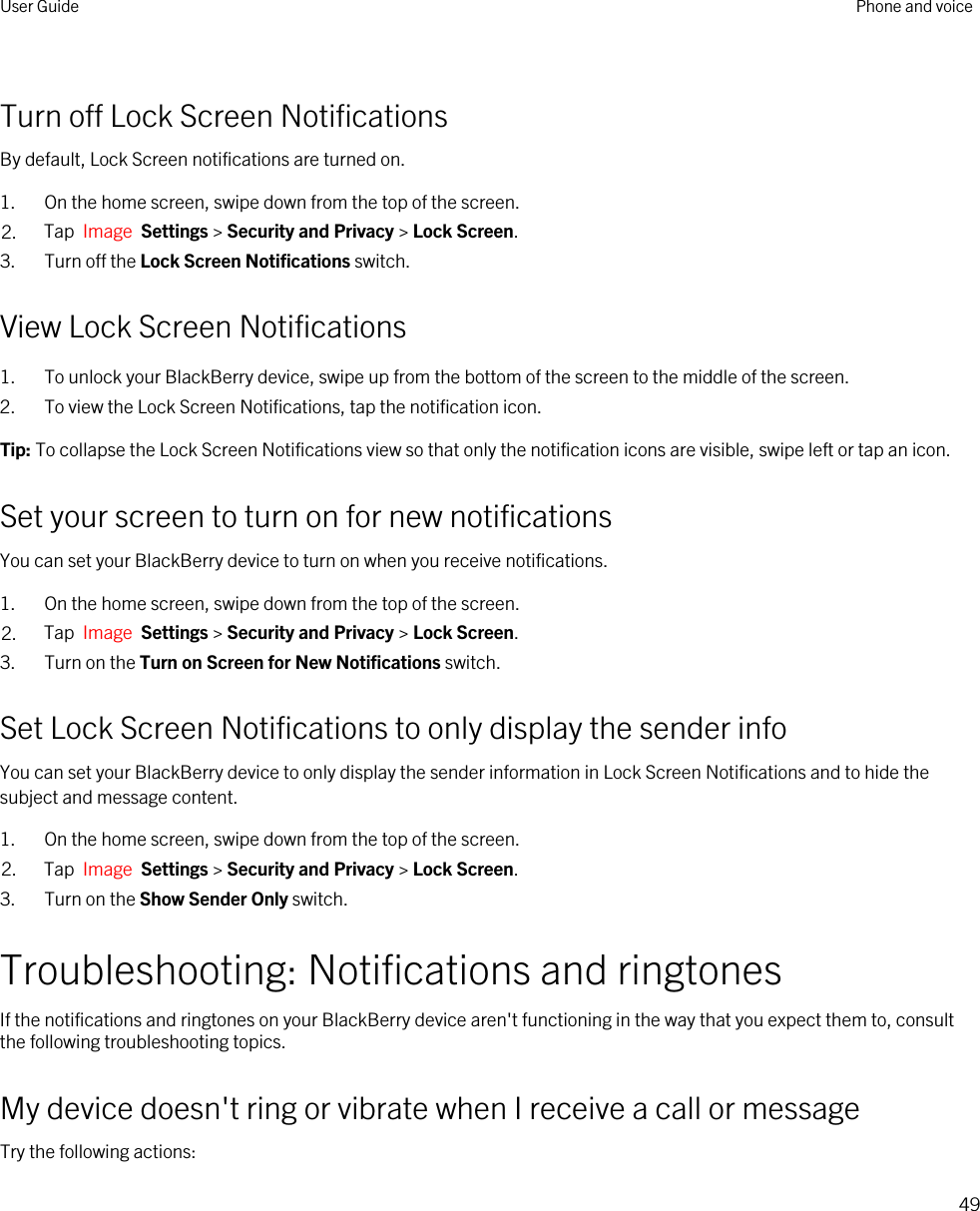 Turn off Lock Screen NotificationsBy default, Lock Screen notifications are turned on.1. On the home screen, swipe down from the top of the screen.2. Tap  Image  Settings &gt; Security and Privacy &gt; Lock Screen.3. Turn off the Lock Screen Notifications switch.View Lock Screen Notifications1. To unlock your BlackBerry device, swipe up from the bottom of the screen to the middle of the screen.2. To view the Lock Screen Notifications, tap the notification icon.Tip: To collapse the Lock Screen Notifications view so that only the notification icons are visible, swipe left or tap an icon.Set your screen to turn on for new notificationsYou can set your BlackBerry device to turn on when you receive notifications.1. On the home screen, swipe down from the top of the screen.2. Tap  Image  Settings &gt; Security and Privacy &gt; Lock Screen. 3. Turn on the Turn on Screen for New Notifications switch.Set Lock Screen Notifications to only display the sender infoYou can set your BlackBerry device to only display the sender information in Lock Screen Notifications and to hide the subject and message content.1. On the home screen, swipe down from the top of the screen.2. Tap  Image  Settings &gt; Security and Privacy &gt; Lock Screen.3. Turn on the Show Sender Only switch.Troubleshooting: Notifications and ringtonesIf the notifications and ringtones on your BlackBerry device aren&apos;t functioning in the way that you expect them to, consult the following troubleshooting topics.My device doesn&apos;t ring or vibrate when I receive a call or messageTry the following actions:User Guide Phone and voice49