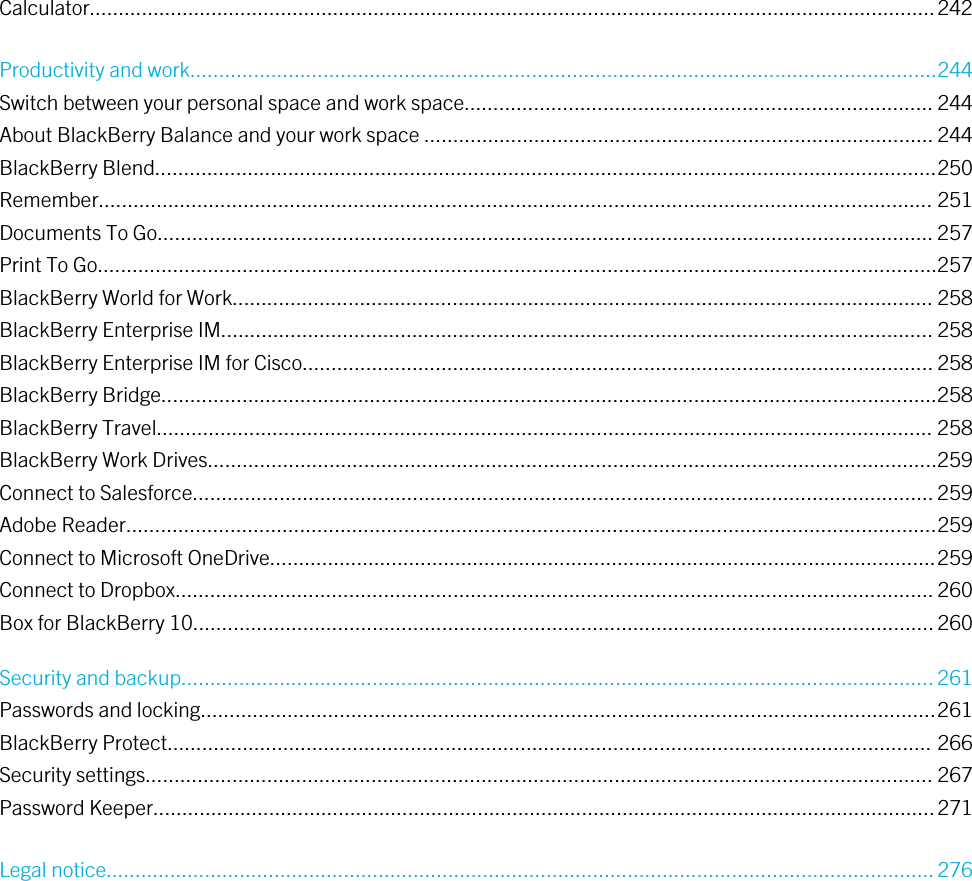 Calculator..................................................................................................................................................242Productivity and work.................................................................................................................................244Switch between your personal space and work space................................................................................. 244About BlackBerry Balance and your work space ........................................................................................ 244BlackBerry Blend.......................................................................................................................................250Remember................................................................................................................................................ 251Documents To Go...................................................................................................................................... 257Print To Go.................................................................................................................................................257BlackBerry World for Work......................................................................................................................... 258BlackBerry Enterprise IM........................................................................................................................... 258BlackBerry Enterprise IM for Cisco............................................................................................................. 258BlackBerry Bridge......................................................................................................................................258BlackBerry Travel...................................................................................................................................... 258BlackBerry Work Drives..............................................................................................................................259Connect to Salesforce................................................................................................................................ 259Adobe Reader............................................................................................................................................259Connect to Microsoft OneDrive...................................................................................................................259Connect to Dropbox................................................................................................................................... 260Box for BlackBerry 10................................................................................................................................260Security and backup.................................................................................................................................. 261Passwords and locking...............................................................................................................................261BlackBerry Protect.................................................................................................................................... 266Security settings........................................................................................................................................ 267Password Keeper.......................................................................................................................................271Legal notice...............................................................................................................................................276