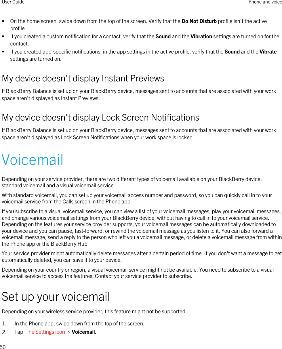 • On the home screen, swipe down from the top of the screen. Verify that the Do Not Disturb profile isn&apos;t the active profile.• If you created a custom notification for a contact, verify that the Sound and the Vibration settings are turned on for the contact.• If you created app-specific notifications, in the app settings in the active profile, verify that the Sound and the Vibrate settings are turned on.My device doesn&apos;t display Instant PreviewsIf BlackBerry Balance is set up on your BlackBerry device, messages sent to accounts that are associated with your work space aren&apos;t displayed as Instant Previews.My device doesn&apos;t display Lock Screen NotificationsIf BlackBerry Balance is set up on your BlackBerry device, messages sent to accounts that are associated with your work space aren&apos;t displayed as Lock Screen Notifications when your work space is locked.VoicemailDepending on your service provider, there are two different types of voicemail available on your BlackBerry device: standard voicemail and a visual voicemail service.With standard voicemail, you can set up your voicemail access number and password, so you can quickly call in to your voicemail service from the Calls screen in the Phone app.If you subscribe to a visual voicemail service, you can view a list of your voicemail messages, play your voicemail messages, and change various voicemail settings from your BlackBerry device, without having to call in to your voicemail service. Depending on the features your service provider supports, your voicemail messages can be automatically downloaded to your device and you can pause, fast-forward, or rewind the voicemail message as you listen to it. You can also forward a voicemail message, send a reply to the person who left you a voicemail message, or delete a voicemail message from within the Phone app or the BlackBerry Hub.Your service provider might automatically delete messages after a certain period of time. If you don&apos;t want a message to get automatically deleted, you can save it to your device.Depending on your country or region, a visual voicemail service might not be available. You need to subscribe to a visual voicemail service to access the features. Contact your service provider to subscribe.Set up your voicemailDepending on your wireless service provider, this feature might not be supported. 1. In the Phone app, swipe down from the top of the screen.2. Tap  The Settings icon  &gt; Voicemail.User Guide Phone and voice50