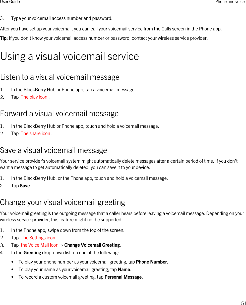 3. Type your voicemail access number and password.After you have set up your voicemail, you can call your voicemail service from the Calls screen in the Phone app.Tip: If you don&apos;t know your voicemail access number or password, contact your wireless service provider.Using a visual voicemail serviceListen to a visual voicemail message1. In the BlackBerry Hub or Phone app, tap a voicemail message.2. Tap  The play icon .Forward a visual voicemail message1. In the BlackBerry Hub or Phone app, touch and hold a voicemail message.2. Tap  The share icon .Save a visual voicemail messageYour service provider&apos;s voicemail system might automatically delete messages after a certain period of time. If you don&apos;t want a message to get automatically deleted, you can save it to your device.1. In the BlackBerry Hub, or the Phone app, touch and hold a voicemail message.2. Tap Save.Change your visual voicemail greetingYour voicemail greeting is the outgoing message that a caller hears before leaving a voicemail message. Depending on your wireless service provider, this feature might not be supported. 1. In the Phone app, swipe down from the top of the screen.2. Tap  The Settings icon .3. Tap  the Voice Mail icon  &gt; Change Voicemail Greeting.4. In the Greeting drop-down list, do one of the following:• To play your phone number as your voicemail greeting, tap Phone Number.• To play your name as your voicemail greeting, tap Name.• To record a custom voicemail greeting, tap Personal Message.User Guide Phone and voice51