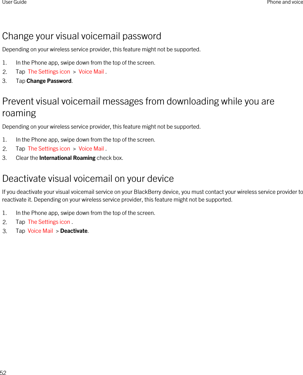 Change your visual voicemail passwordDepending on your wireless service provider, this feature might not be supported. 1. In the Phone app, swipe down from the top of the screen.2. Tap  The Settings icon  &gt;  Voice Mail .3. Tap Change Password.Prevent visual voicemail messages from downloading while you are roamingDepending on your wireless service provider, this feature might not be supported. 1. In the Phone app, swipe down from the top of the screen.2. Tap  The Settings icon  &gt;  Voice Mail .3. Clear the International Roaming check box.Deactivate visual voicemail on your deviceIf you deactivate your visual voicemail service on your BlackBerry device, you must contact your wireless service provider to reactivate it. Depending on your wireless service provider, this feature might not be supported. 1. In the Phone app, swipe down from the top of the screen.2. Tap  The Settings icon .3. Tap  Voice Mail  &gt; Deactivate.User Guide Phone and voice52