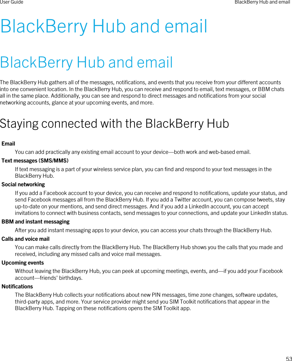 BlackBerry Hub and emailBlackBerry Hub and emailThe BlackBerry Hub gathers all of the messages, notifications, and events that you receive from your different accounts into one convenient location. In the BlackBerry Hub, you can receive and respond to email, text messages, or BBM chats all in the same place. Additionally, you can see and respond to direct messages and notifications from your social networking accounts, glance at your upcoming events, and more.Staying connected with the BlackBerry HubEmailYou can add practically any existing email account to your device—both work and web-based email.Text messages (SMS/MMS)If text messaging is a part of your wireless service plan, you can find and respond to your text messages in the BlackBerry Hub.Social networkingIf you add a Facebook account to your device, you can receive and respond to notifications, update your status, and send Facebook messages all from the BlackBerry Hub. If you add a Twitter account, you can compose tweets, stay up-to-date on your mentions, and send direct messages. And if you add a LinkedIn account, you can accept invitations to connect with business contacts, send messages to your connections, and update your LinkedIn status.BBM and instant messagingAfter you add instant messaging apps to your device, you can access your chats through the BlackBerry Hub.Calls and voice mailYou can make calls directly from the BlackBerry Hub. The BlackBerry Hub shows you the calls that you made and received, including any missed calls and voice mail messages.Upcoming eventsWithout leaving the BlackBerry Hub, you can peek at upcoming meetings, events, and—if you add your Facebook account—friends&apos; birthdays.NotificationsThe BlackBerry Hub collects your notifications about new PIN messages, time zone changes, software updates, third-party apps, and more. Your service provider might send you SIM Toolkit notifications that appear in the BlackBerry Hub. Tapping on these notifications opens the SIM Toolkit app.User Guide BlackBerry Hub and email53