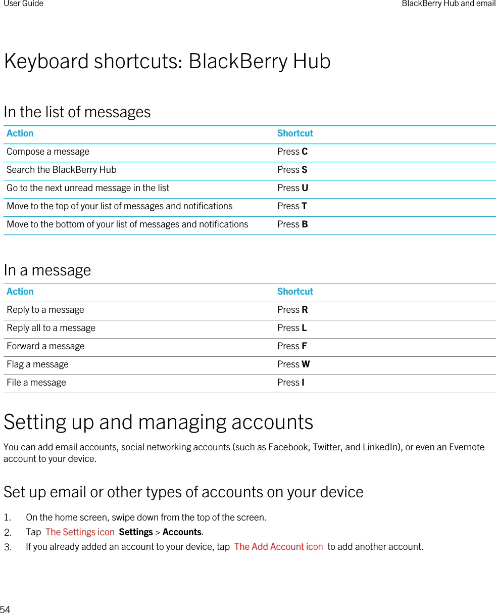 Keyboard shortcuts: BlackBerry HubIn the list of messagesAction ShortcutCompose a message Press CSearch the BlackBerry Hub Press SGo to the next unread message in the list Press UMove to the top of your list of messages and notifications Press TMove to the bottom of your list of messages and notifications Press BIn a messageAction ShortcutReply to a message Press RReply all to a message Press LForward a message Press FFlag a message Press WFile a message Press ISetting up and managing accountsYou can add email accounts, social networking accounts (such as Facebook, Twitter, and LinkedIn), or even an Evernote account to your device.Set up email or other types of accounts on your device1. On the home screen, swipe down from the top of the screen.2. Tap  The Settings icon  Settings &gt; Accounts.3. If you already added an account to your device, tap  The Add Account icon  to add another account.User Guide BlackBerry Hub and email54