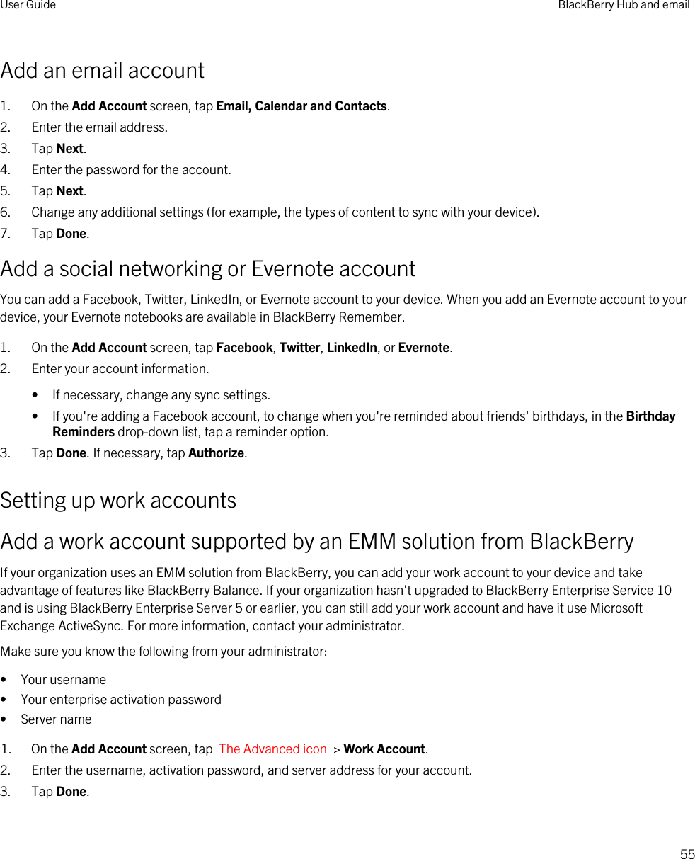 Add an email account1. On the Add Account screen, tap Email, Calendar and Contacts.2. Enter the email address.3. Tap Next.4. Enter the password for the account.5. Tap Next.6. Change any additional settings (for example, the types of content to sync with your device).7. Tap Done.Add a social networking or Evernote accountYou can add a Facebook, Twitter, LinkedIn, or Evernote account to your device. When you add an Evernote account to your device, your Evernote notebooks are available in BlackBerry Remember.1. On the Add Account screen, tap Facebook, Twitter, LinkedIn, or Evernote.2. Enter your account information.• If necessary, change any sync settings.• If you&apos;re adding a Facebook account, to change when you&apos;re reminded about friends&apos; birthdays, in the Birthday Reminders drop-down list, tap a reminder option.3. Tap Done. If necessary, tap Authorize.Setting up work accountsAdd a work account supported by an EMM solution from BlackBerryIf your organization uses an EMM solution from BlackBerry, you can add your work account to your device and take advantage of features like BlackBerry Balance. If your organization hasn&apos;t upgraded to BlackBerry Enterprise Service 10 and is using BlackBerry Enterprise Server 5 or earlier, you can still add your work account and have it use Microsoft Exchange ActiveSync. For more information, contact your administrator.Make sure you know the following from your administrator:• Your username• Your enterprise activation password• Server name1. On the Add Account screen, tap  The Advanced icon  &gt; Work Account.2. Enter the username, activation password, and server address for your account.3. Tap Done.User Guide BlackBerry Hub and email55