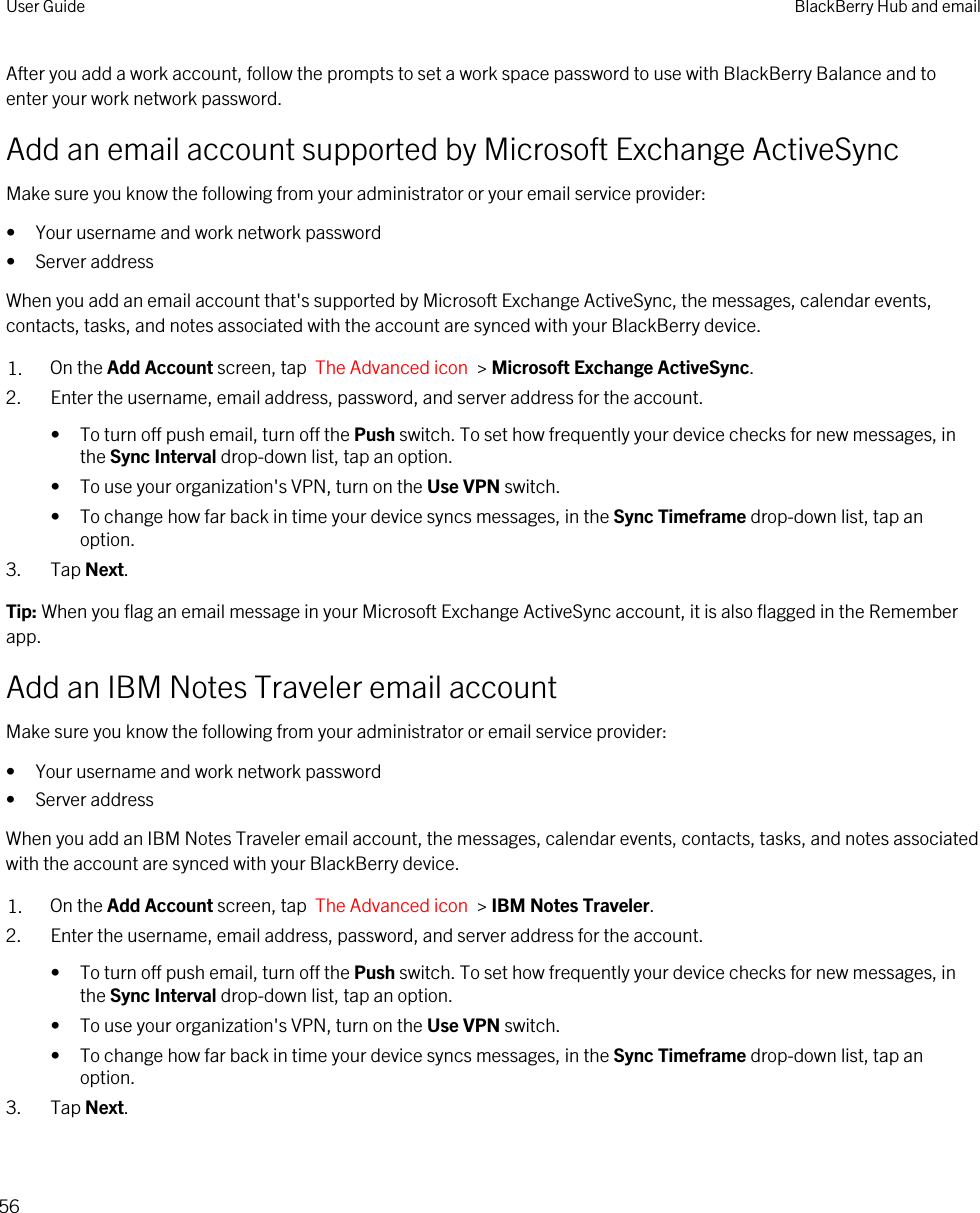 After you add a work account, follow the prompts to set a work space password to use with BlackBerry Balance and to enter your work network password.Add an email account supported by Microsoft Exchange ActiveSyncMake sure you know the following from your administrator or your email service provider:• Your username and work network password• Server addressWhen you add an email account that&apos;s supported by Microsoft Exchange ActiveSync, the messages, calendar events, contacts, tasks, and notes associated with the account are synced with your BlackBerry device.1. On the Add Account screen, tap  The Advanced icon  &gt; Microsoft Exchange ActiveSync.2. Enter the username, email address, password, and server address for the account.• To turn off push email, turn off the Push switch. To set how frequently your device checks for new messages, in the Sync Interval drop-down list, tap an option.• To use your organization&apos;s VPN, turn on the Use VPN switch.• To change how far back in time your device syncs messages, in the Sync Timeframe drop-down list, tap an option.3. Tap Next.Tip: When you flag an email message in your Microsoft Exchange ActiveSync account, it is also flagged in the Remember app.Add an IBM Notes Traveler email accountMake sure you know the following from your administrator or email service provider:• Your username and work network password• Server addressWhen you add an IBM Notes Traveler email account, the messages, calendar events, contacts, tasks, and notes associated with the account are synced with your BlackBerry device.1. On the Add Account screen, tap  The Advanced icon  &gt; IBM Notes Traveler.2. Enter the username, email address, password, and server address for the account.• To turn off push email, turn off the Push switch. To set how frequently your device checks for new messages, in the Sync Interval drop-down list, tap an option.• To use your organization&apos;s VPN, turn on the Use VPN switch.• To change how far back in time your device syncs messages, in the Sync Timeframe drop-down list, tap an option.3. Tap Next.User Guide BlackBerry Hub and email56