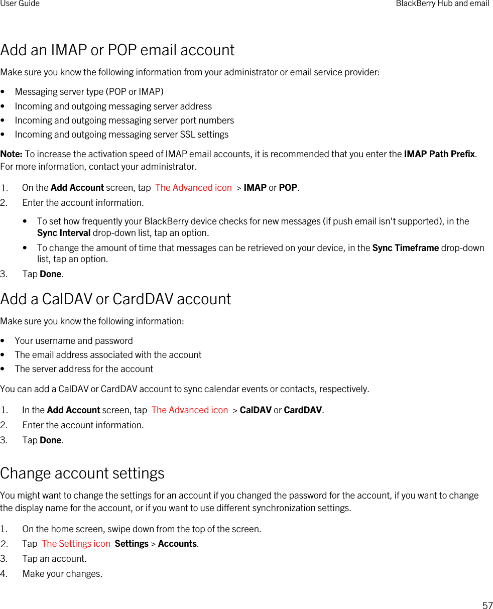 Add an IMAP or POP email accountMake sure you know the following information from your administrator or email service provider:• Messaging server type (POP or IMAP)• Incoming and outgoing messaging server address• Incoming and outgoing messaging server port numbers• Incoming and outgoing messaging server SSL settingsNote: To increase the activation speed of IMAP email accounts, it is recommended that you enter the IMAP Path Prefix. For more information, contact your administrator.1. On the Add Account screen, tap  The Advanced icon  &gt; IMAP or POP.2. Enter the account information.• To set how frequently your BlackBerry device checks for new messages (if push email isn&apos;t supported), in the Sync Interval drop-down list, tap an option.• To change the amount of time that messages can be retrieved on your device, in the Sync Timeframe drop-down list, tap an option.3. Tap Done.Add a CalDAV or CardDAV accountMake sure you know the following information:• Your username and password• The email address associated with the account• The server address for the accountYou can add a CalDAV or CardDAV account to sync calendar events or contacts, respectively.1. In the Add Account screen, tap  The Advanced icon  &gt; CalDAV or CardDAV.2. Enter the account information.3. Tap Done.Change account settingsYou might want to change the settings for an account if you changed the password for the account, if you want to change the display name for the account, or if you want to use different synchronization settings.1. On the home screen, swipe down from the top of the screen.2. Tap  The Settings icon  Settings &gt; Accounts.3. Tap an account.4. Make your changes.User Guide BlackBerry Hub and email57