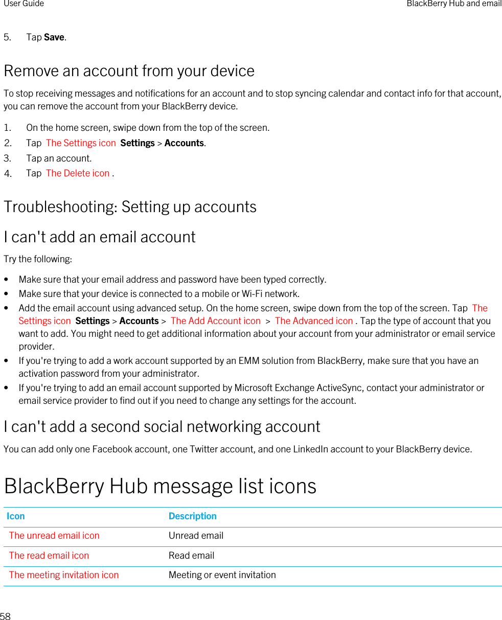 5. Tap Save.Remove an account from your deviceTo stop receiving messages and notifications for an account and to stop syncing calendar and contact info for that account, you can remove the account from your BlackBerry device.1. On the home screen, swipe down from the top of the screen.2. Tap  The Settings icon  Settings &gt; Accounts.3. Tap an account.4. Tap  The Delete icon .Troubleshooting: Setting up accountsI can&apos;t add an email accountTry the following:• Make sure that your email address and password have been typed correctly.• Make sure that your device is connected to a mobile or Wi-Fi network.• Add the email account using advanced setup. On the home screen, swipe down from the top of the screen. Tap  The Settings icon  Settings &gt; Accounts &gt;  The Add Account icon  &gt;  The Advanced icon . Tap the type of account that you want to add. You might need to get additional information about your account from your administrator or email service provider.• If you&apos;re trying to add a work account supported by an EMM solution from BlackBerry, make sure that you have an activation password from your administrator.• If you&apos;re trying to add an email account supported by Microsoft Exchange ActiveSync, contact your administrator or email service provider to find out if you need to change any settings for the account.I can&apos;t add a second social networking accountYou can add only one Facebook account, one Twitter account, and one LinkedIn account to your BlackBerry device.BlackBerry Hub message list iconsIcon DescriptionThe unread email icon Unread emailThe read email icon Read emailThe meeting invitation icon Meeting or event invitationUser Guide BlackBerry Hub and email58