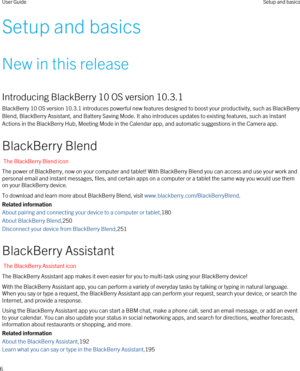 Setup and basicsNew in this releaseIntroducing BlackBerry 10 OS version 10.3.1BlackBerry 10 OS version 10.3.1 introduces powerful new features designed to boost your productivity, such as BlackBerry Blend, BlackBerry Assistant, and Battery Saving Mode. It also introduces updates to existing features, such as Instant Actions in the BlackBerry Hub, Meeting Mode in the Calendar app, and automatic suggestions in the Camera app.BlackBerry BlendThe BlackBerry Blend iconThe power of BlackBerry, now on your computer and tablet! With BlackBerry Blend you can access and use your work and personal email and instant messages, files, and certain apps on a computer or a tablet the same way you would use them on your BlackBerry device.To download and learn more about BlackBerry Blend, visit www.blackberry.com/BlackBerryBlend.Related informationAbout pairing and connecting your device to a computer or tablet,180About BlackBerry Blend,250Disconnect your device from BlackBerry Blend,251BlackBerry AssistantThe BlackBerry Assistant iconThe BlackBerry Assistant app makes it even easier for you to multi-task using your BlackBerry device!With the BlackBerry Assistant app, you can perform a variety of everyday tasks by talking or typing in natural language. When you say or type a request, the BlackBerry Assistant app can perform your request, search your device, or search the Internet, and provide a response.Using the BlackBerry Assistant app you can start a BBM chat, make a phone call, send an email message, or add an event to your calendar. You can also update your status in social networking apps, and search for directions, weather forecasts, information about restaurants or shopping, and more.Related informationAbout the BlackBerry Assistant,192Learn what you can say or type in the BlackBerry Assistant,195User Guide Setup and basics6
