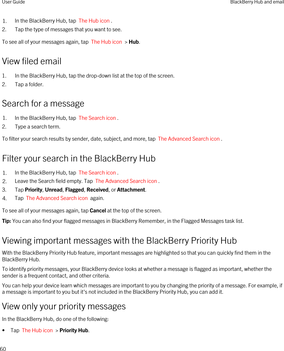 1. In the BlackBerry Hub, tap  The Hub icon .2. Tap the type of messages that you want to see.To see all of your messages again, tap  The Hub icon  &gt; Hub.View filed email1. In the BlackBerry Hub, tap the drop-down list at the top of the screen.2. Tap a folder.Search for a message1. In the BlackBerry Hub, tap  The Search icon .2. Type a search term.To filter your search results by sender, date, subject, and more, tap  The Advanced Search icon .Filter your search in the BlackBerry Hub1. In the BlackBerry Hub, tap  The Search icon .2. Leave the Search field empty. Tap  The Advanced Search icon .3. Tap Priority, Unread, Flagged, Received, or Attachment.4. Tap  The Advanced Search icon  again.To see all of your messages again, tap Cancel at the top of the screen.Tip: You can also find your flagged messages in BlackBerry Remember, in the Flagged Messages task list.Viewing important messages with the BlackBerry Priority HubWith the BlackBerry Priority Hub feature, important messages are highlighted so that you can quickly find them in the BlackBerry Hub.To identify priority messages, your BlackBerry device looks at whether a message is flagged as important, whether the sender is a frequent contact, and other criteria.You can help your device learn which messages are important to you by changing the priority of a message. For example, if a message is important to you but it&apos;s not included in the BlackBerry Priority Hub, you can add it.View only your priority messagesIn the BlackBerry Hub, do one of the following:• Tap  The Hub icon  &gt; Priority Hub.User Guide BlackBerry Hub and email60