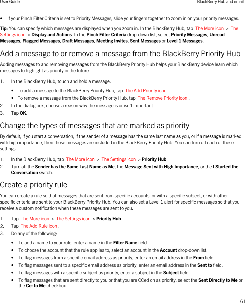 • If your Pinch Filter Criteria is set to Priority Messages, slide your fingers together to zoom in on your priority messages.Tip: You can specify which messages are displayed when you zoom in. In the BlackBerry Hub, tap  The More icon  &gt;  The Settings icon  &gt; Display and Actions. In the Pinch Filter Criteria drop-down list, select Priority Messages, Unread Messages, Flagged Messages, Draft Messages, Meeting Invites, Sent Messages or Level 1 Messages.Add a message to or remove a message from the BlackBerry Priority HubAdding messages to and removing messages from the BlackBerry Priority Hub helps your BlackBerry device learn which messages to highlight as priority in the future.1. In the BlackBerry Hub, touch and hold a message.•  To add a message to the BlackBerry Priority Hub, tap  The Add Priority icon .•  To remove a message from the BlackBerry Priority Hub, tap  The Remove Priority icon .2. In the dialog box, choose a reason why the message is or isn&apos;t important.3. Tap OK.Change the types of messages that are marked as priorityBy default, if you start a conversation, if the sender of a message has the same last name as you, or if a message is marked with high importance, then those messages are included in the BlackBerry Priority Hub. You can turn off each of these settings.1. In the BlackBerry Hub, tap  The More icon  &gt;  The Settings icon  &gt; Priority Hub.2. Turn off the Sender has the Same Last Name as Me, the Message Sent with High Importance, or the I Started the Conversation switch.Create a priority ruleYou can create a rule so that messages that are sent from specific accounts, or with a specific subject, or with other specific criteria are sent to your BlackBerry Priority Hub. You can also set a Level 1 alert for specific messages so that you receive a custom notification when these messages are sent to you.1. Tap  The More icon  &gt;  The Settings icon  &gt; Priority Hub.2. Tap  The Add Rule icon .3. Do any of the following:• To add a name to your rule, enter a name in the Filter Name field.• To choose the account that the rule applies to, select an account in the Account drop-down list.• To flag messages from a specific email address as priority, enter an email address in the From field.• To flag messages sent to a specific email address as priority, enter an email address in the Sent to field.• To flag messages with a specific subject as priority, enter a subject in the Subject field.• To flag messages that are sent directly to you or that you are CCed on as priority, select the Sent Directly to Me or the Cc: to Me checkbox.User Guide BlackBerry Hub and email61