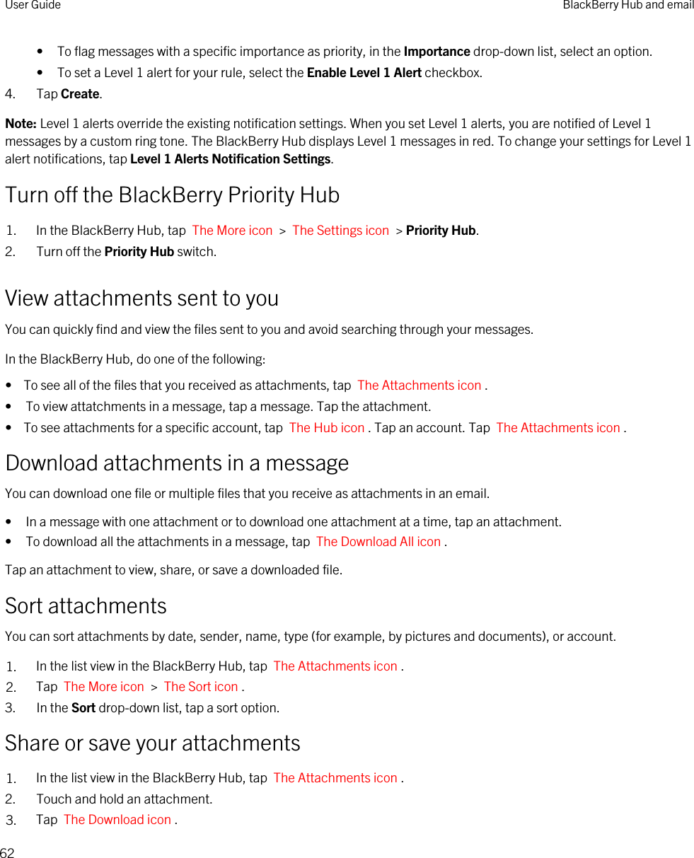 • To flag messages with a specific importance as priority, in the Importance drop-down list, select an option.• To set a Level 1 alert for your rule, select the Enable Level 1 Alert checkbox.4. Tap Create.Note: Level 1 alerts override the existing notification settings. When you set Level 1 alerts, you are notified of Level 1 messages by a custom ring tone. The BlackBerry Hub displays Level 1 messages in red. To change your settings for Level 1 alert notifications, tap Level 1 Alerts Notification Settings.Turn off the BlackBerry Priority Hub1. In the BlackBerry Hub, tap  The More icon  &gt;  The Settings icon  &gt; Priority Hub.2. Turn off the Priority Hub switch.View attachments sent to youYou can quickly find and view the files sent to you and avoid searching through your messages.In the BlackBerry Hub, do one of the following:•  To see all of the files that you received as attachments, tap  The Attachments icon .• To view attatchments in a message, tap a message. Tap the attachment.•  To see attachments for a specific account, tap  The Hub icon . Tap an account. Tap  The Attachments icon .Download attachments in a messageYou can download one file or multiple files that you receive as attachments in an email.• In a message with one attachment or to download one attachment at a time, tap an attachment.• To download all the attachments in a message, tap  The Download All icon .Tap an attachment to view, share, or save a downloaded file.Sort attachmentsYou can sort attachments by date, sender, name, type (for example, by pictures and documents), or account.1. In the list view in the BlackBerry Hub, tap  The Attachments icon . 2. Tap  The More icon  &gt;  The Sort icon . 3. In the Sort drop-down list, tap a sort option.Share or save your attachments1. In the list view in the BlackBerry Hub, tap  The Attachments icon .2. Touch and hold an attachment.3. Tap  The Download icon .User Guide BlackBerry Hub and email62