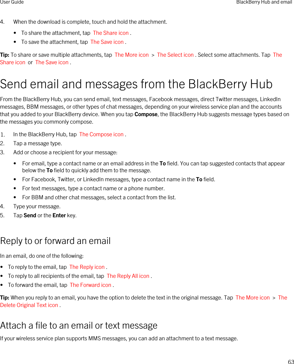 4. When the download is complete, touch and hold the attachment.•  To share the attachment, tap  The Share icon .•  To save the attachment, tap  The Save icon .Tip: To share or save multiple attachments, tap  The More icon  &gt;  The Select icon . Select some attachments. Tap  The Share icon  or  The Save icon .Send email and messages from the BlackBerry HubFrom the BlackBerry Hub, you can send email, text messages, Facebook messages, direct Twitter messages, LinkedIn messages, BBM messages, or other types of chat messages, depending on your wireless service plan and the accounts that you added to your BlackBerry device. When you tap Compose, the BlackBerry Hub suggests message types based on the messages you commonly compose.1. In the BlackBerry Hub, tap  The Compose icon .2. Tap a message type.3. Add or choose a recipient for your message:• For email, type a contact name or an email address in the To field. You can tap suggested contacts that appear below the To field to quickly add them to the message.• For Facebook, Twitter, or LinkedIn messages, type a contact name in the To field.• For text messages, type a contact name or a phone number.• For BBM and other chat messages, select a contact from the list.4. Type your message.5. Tap Send or the Enter key.Reply to or forward an emailIn an email, do one of the following:•  To reply to the email, tap  The Reply icon .•  To reply to all recipients of the email, tap  The Reply All icon .•  To forward the email, tap  The Forward icon .Tip: When you reply to an email, you have the option to delete the text in the original message. Tap  The More icon  &gt;  The Delete Original Text icon .Attach a file to an email or text messageIf your wireless service plan supports MMS messages, you can add an attachment to a text message.User Guide BlackBerry Hub and email63