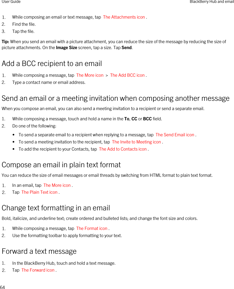 1. While composing an email or text message, tap  The Attachments icon .2. Find the file.3. Tap the file.Tip: When you send an email with a picture attachment, you can reduce the size of the message by reducing the size of picture attachments. On the Image Size screen, tap a size. Tap Send.Add a BCC recipient to an email1. While composing a message, tap  The More icon  &gt;  The Add BCC icon . 2. Type a contact name or email address.Send an email or a meeting invitation when composing another messageWhen you compose an email, you can also send a meeting invitation to a recipient or send a separate email.1. While composing a message, touch and hold a name in the To, CC or BCC field.2. Do one of the following:•  To send a separate email to a recipient when replying to a message, tap  The Send Email icon .•  To send a meeting invitation to the recipient, tap  The Invite to Meeting icon .•  To add the recipient to your Contacts, tap  The Add to Contacts icon .Compose an email in plain text formatYou can reduce the size of email messages or email threads by switching from HTML format to plain text format.1. In an email, tap  The More icon .2. Tap  The Plain Text icon .Change text formatting in an emailBold, italicize, and underline text; create ordered and bulleted lists; and change the font size and colors.1. While composing a message, tap  The Format icon .2. Use the formatting toolbar to apply formatting to your text.Forward a text message1. In the BlackBerry Hub, touch and hold a text message.2. Tap  The Forward icon .User Guide BlackBerry Hub and email64