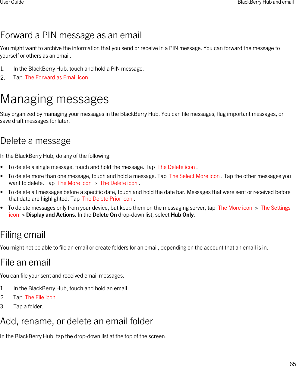 Forward a PIN message as an emailYou might want to archive the information that you send or receive in a PIN message. You can forward the message to yourself or others as an email.1. In the BlackBerry Hub, touch and hold a PIN message.2. Tap  The Forward as Email icon .Managing messagesStay organized by managing your messages in the BlackBerry Hub. You can file messages, flag important messages, or save draft messages for later.Delete a messageIn the BlackBerry Hub, do any of the following:•  To delete a single message, touch and hold the message. Tap  The Delete icon .•  To delete more than one message, touch and hold a message. Tap  The Select More icon . Tap the other messages you want to delete. Tap  The More icon  &gt;  The Delete icon .•  To delete all messages before a specific date, touch and hold the date bar. Messages that were sent or received before that date are highlighted. Tap  The Delete Prior icon .•  To delete messages only from your device, but keep them on the messaging server, tap  The More icon  &gt;  The Settings icon  &gt; Display and Actions. In the Delete On drop-down list, select Hub Only.Filing emailYou might not be able to file an email or create folders for an email, depending on the account that an email is in.File an emailYou can file your sent and received email messages.1. In the BlackBerry Hub, touch and hold an email.2. Tap  The File icon .3. Tap a folder.Add, rename, or delete an email folderIn the BlackBerry Hub, tap the drop-down list at the top of the screen.User Guide BlackBerry Hub and email65