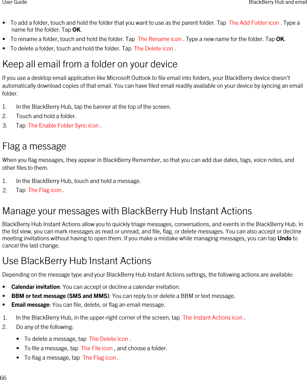 •  To add a folder, touch and hold the folder that you want to use as the parent folder. Tap  The Add Folder icon . Type a name for the folder. Tap OK.•  To rename a folder, touch and hold the folder. Tap  The Rename icon . Type a new name for the folder. Tap OK.•  To delete a folder, touch and hold the folder. Tap  The Delete icon .Keep all email from a folder on your deviceIf you use a desktop email application like Microsoft Outlook to file email into folders, your BlackBerry device doesn&apos;t automatically download copies of that email. You can have filed email readily available on your device by syncing an email folder.1. In the BlackBerry Hub, tap the banner at the top of the screen.2. Touch and hold a folder.3. Tap  The Enable Folder Sync icon .Flag a messageWhen you flag messages, they appear in BlackBerry Remember, so that you can add due dates, tags, voice notes, and other files to them.1. In the BlackBerry Hub, touch and hold a message.2. Tap  The Flag icon .Manage your messages with BlackBerry Hub Instant ActionsBlackBerry Hub Instant Actions allow you to quickly triage messages, conversations, and events in the BlackBerry Hub. In the list view, you can mark messages as read or unread, and file, flag, or delete messages. You can also accept or decline meeting invitations without having to open them. If you make a mistake while managing messages, you can tap Undo to cancel the last change.Use BlackBerry Hub Instant ActionsDepending on the message type and your BlackBerry Hub Instant Actions settings, the following actions are available:•Calendar invitation: You can accept or decline a calendar invitation.•BBM or text message (SMS and MMS): You can reply to or delete a BBM or text message.•Email message: You can file, delete, or flag an email message.1. In the BlackBerry Hub, in the upper-right corner of the screen, tap  The Instant Actions icon .2. Do any of the following:•  To delete a message, tap  The Delete icon .•  To file a message, tap  The File icon , and choose a folder.•  To flag a message, tap  The Flag icon .User Guide BlackBerry Hub and email66