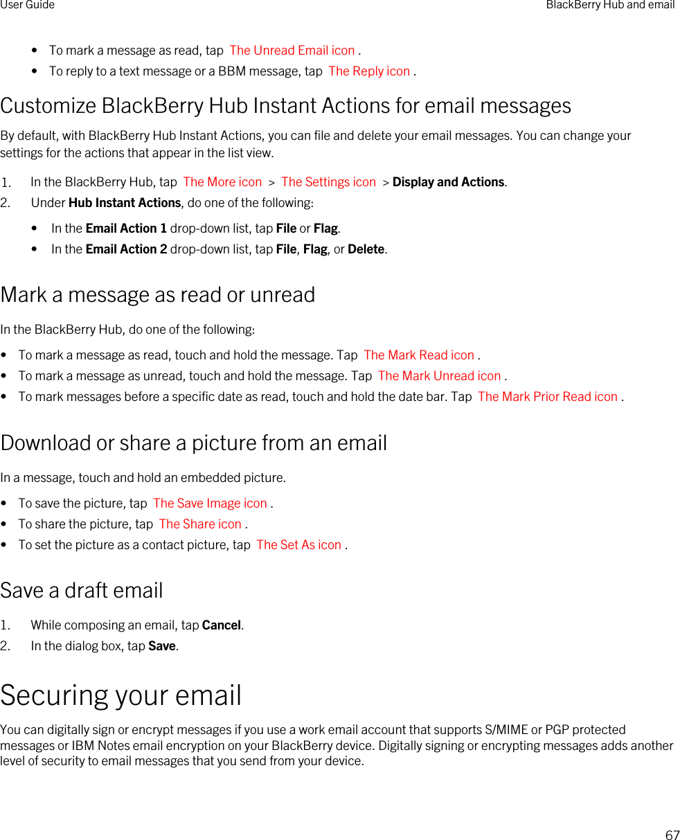 •  To mark a message as read, tap  The Unread Email icon .•  To reply to a text message or a BBM message, tap  The Reply icon .Customize BlackBerry Hub Instant Actions for email messagesBy default, with BlackBerry Hub Instant Actions, you can file and delete your email messages. You can change your settings for the actions that appear in the list view.1. In the BlackBerry Hub, tap  The More icon  &gt;  The Settings icon  &gt; Display and Actions.2. Under Hub Instant Actions, do one of the following:• In the Email Action 1 drop-down list, tap File or Flag.• In the Email Action 2 drop-down list, tap File, Flag, or Delete.Mark a message as read or unreadIn the BlackBerry Hub, do one of the following:•  To mark a message as read, touch and hold the message. Tap  The Mark Read icon .•  To mark a message as unread, touch and hold the message. Tap  The Mark Unread icon .•  To mark messages before a specific date as read, touch and hold the date bar. Tap  The Mark Prior Read icon .Download or share a picture from an emailIn a message, touch and hold an embedded picture.•  To save the picture, tap  The Save Image icon .•  To share the picture, tap  The Share icon .•  To set the picture as a contact picture, tap  The Set As icon .Save a draft email1. While composing an email, tap Cancel.2. In the dialog box, tap Save.Securing your emailYou can digitally sign or encrypt messages if you use a work email account that supports S/MIME or PGP protected messages or IBM Notes email encryption on your BlackBerry device. Digitally signing or encrypting messages adds another level of security to email messages that you send from your device.User Guide BlackBerry Hub and email67