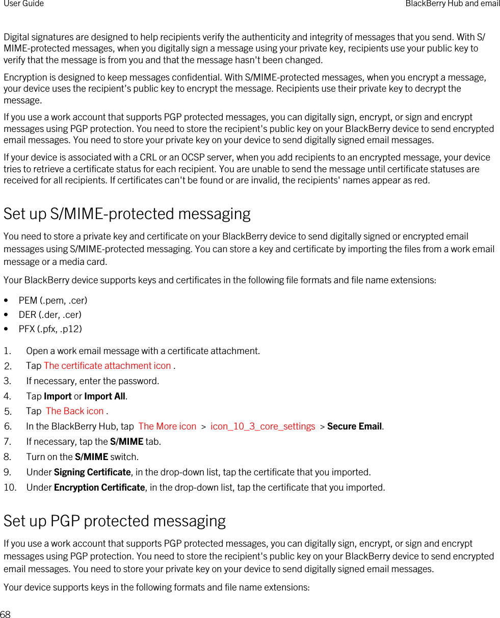 Digital signatures are designed to help recipients verify the authenticity and integrity of messages that you send. With S/MIME-protected messages, when you digitally sign a message using your private key, recipients use your public key to verify that the message is from you and that the message hasn&apos;t been changed.Encryption is designed to keep messages confidential. With S/MIME-protected messages, when you encrypt a message, your device uses the recipient’s public key to encrypt the message. Recipients use their private key to decrypt the message.If you use a work account that supports PGP protected messages, you can digitally sign, encrypt, or sign and encrypt messages using PGP protection. You need to store the recipient&apos;s public key on your BlackBerry device to send encrypted email messages. You need to store your private key on your device to send digitally signed email messages.If your device is associated with a CRL or an OCSP server, when you add recipients to an encrypted message, your device tries to retrieve a certificate status for each recipient. You are unable to send the message until certificate statuses are received for all recipients. If certificates can&apos;t be found or are invalid, the recipients&apos; names appear as red.Set up S/MIME-protected messagingYou need to store a private key and certificate on your BlackBerry device to send digitally signed or encrypted email messages using S/MIME-protected messaging. You can store a key and certificate by importing the files from a work email message or a media card.Your BlackBerry device supports keys and certificates in the following file formats and file name extensions:• PEM (.pem, .cer)• DER (.der, .cer)• PFX (.pfx, .p12)1. Open a work email message with a certificate attachment.2. Tap The certificate attachment icon . 3. If necessary, enter the password.4. Tap Import or Import All.5. Tap  The Back icon .6. In the BlackBerry Hub, tap  The More icon  &gt;  icon_10_3_core_settings  &gt; Secure Email.7. If necessary, tap the S/MIME tab.8. Turn on the S/MIME switch.9. Under Signing Certificate, in the drop-down list, tap the certificate that you imported.10. Under Encryption Certificate, in the drop-down list, tap the certificate that you imported.Set up PGP protected messagingIf you use a work account that supports PGP protected messages, you can digitally sign, encrypt, or sign and encrypt messages using PGP protection. You need to store the recipient&apos;s public key on your BlackBerry device to send encrypted email messages. You need to store your private key on your device to send digitally signed email messages.Your device supports keys in the following formats and file name extensions:User Guide BlackBerry Hub and email68