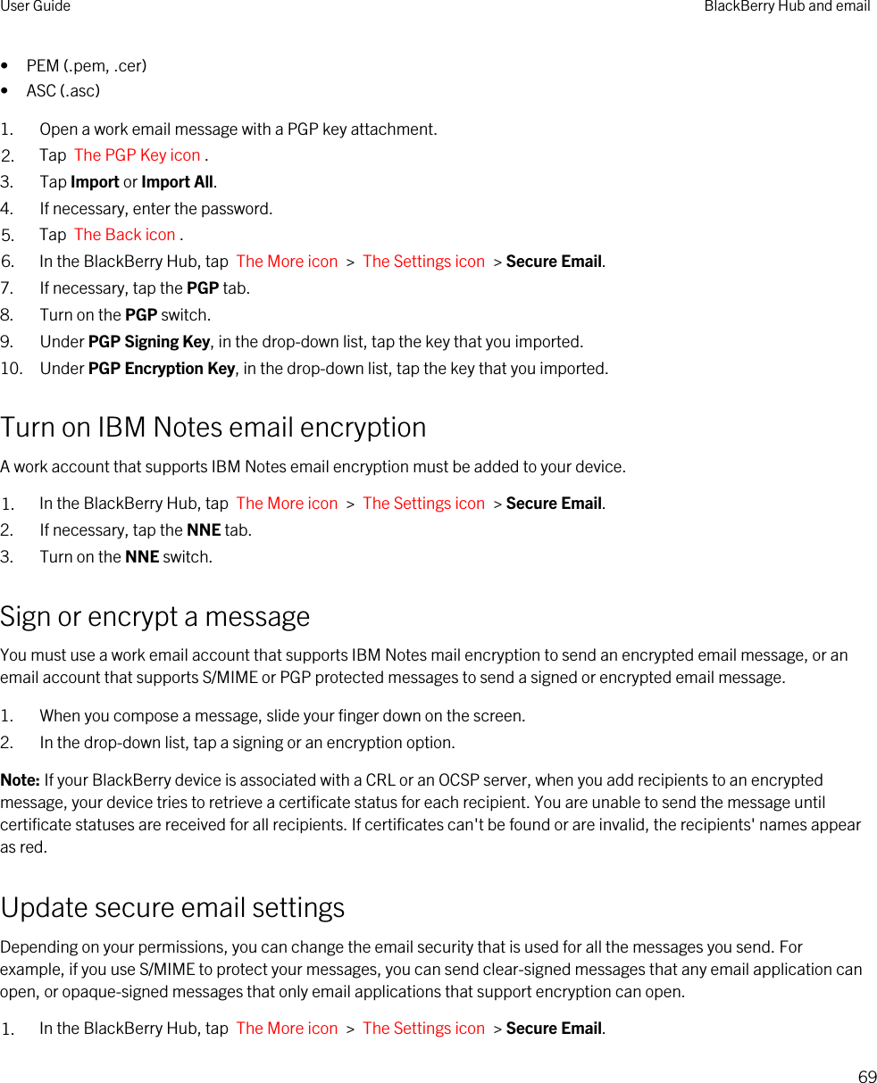 • PEM (.pem, .cer)• ASC (.asc)1. Open a work email message with a PGP key attachment.2. Tap  The PGP Key icon . 3. Tap Import or Import All.4. If necessary, enter the password.5. Tap  The Back icon .6. In the BlackBerry Hub, tap  The More icon  &gt;  The Settings icon  &gt; Secure Email.7. If necessary, tap the PGP tab.8. Turn on the PGP switch.9. Under PGP Signing Key, in the drop-down list, tap the key that you imported.10. Under PGP Encryption Key, in the drop-down list, tap the key that you imported.Turn on IBM Notes email encryptionA work account that supports IBM Notes email encryption must be added to your device.1. In the BlackBerry Hub, tap  The More icon  &gt;  The Settings icon  &gt; Secure Email.2. If necessary, tap the NNE tab.3. Turn on the NNE switch.Sign or encrypt a messageYou must use a work email account that supports IBM Notes mail encryption to send an encrypted email message, or an email account that supports S/MIME or PGP protected messages to send a signed or encrypted email message.1. When you compose a message, slide your finger down on the screen.2. In the drop-down list, tap a signing or an encryption option.Note: If your BlackBerry device is associated with a CRL or an OCSP server, when you add recipients to an encrypted message, your device tries to retrieve a certificate status for each recipient. You are unable to send the message until certificate statuses are received for all recipients. If certificates can&apos;t be found or are invalid, the recipients&apos; names appear as red.Update secure email settingsDepending on your permissions, you can change the email security that is used for all the messages you send. For example, if you use S/MIME to protect your messages, you can send clear-signed messages that any email application can open, or opaque-signed messages that only email applications that support encryption can open.1. In the BlackBerry Hub, tap  The More icon  &gt;  The Settings icon  &gt; Secure Email.User Guide BlackBerry Hub and email69