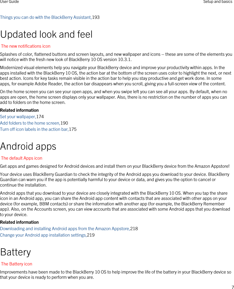 Things you can do with the BlackBerry Assistant,193Updated look and feelThe new notifications iconSplashes of color, flattened buttons and screen layouts, and new wallpaper and icons – these are some of the elements you will notice with the fresh new look of BlackBerry 10 OS version 10.3.1.Modernized visual elements help you navigate your BlackBerry device and improve your productivity within apps. In the apps installed with the BlackBerry 10 OS, the action bar at the bottom of the screen uses color to highlight the next, or next best action. Icons for key tasks remain visible in the action bar to help you stay productive and get work done. In some apps, for example Adobe Reader, the action bar disappears when you scroll, giving you a full-screen view of the content.On the home screen you can see your open apps, and when you swipe left you can see all your apps. By default, when no apps are open, the home screen displays only your wallpaper. Also, there is no restriction on the number of apps you can add to folders on the home screen.Related informationSet your wallpaper,174Add folders to the home screen,190Turn off icon labels in the action bar,175Android appsThe default Apps iconGet apps and games designed for Android devices and install them on your BlackBerry device from the Amazon Appstore!Your device uses BlackBerry Guardian to check the integrity of the Android apps you download to your device. BlackBerry Guardian can warn you if the app is potentially harmful to your device or data, and gives you the option to cancel or continue the installation.Android apps that you download to your device are closely integrated with the BlackBerry 10 OS. When you tap the share icon in an Android app, you can share the Android app content with contacts that are associated with other apps on your device (for example, BBM contacts) or share the information with another app (for example, the BlackBerry Remember app). Also, on the Accounts screen, you can view accounts that are associated with some Android apps that you download to your device.Related informationDownloading and installing Android apps from the Amazon Appstore,218Change your Android app installation settings,219BatteryThe Battery iconImprovements have been made to the BlackBerry 10 OS to help improve the life of the battery in your BlackBerry device so that your device is ready to perform when you are.User Guide Setup and basics7