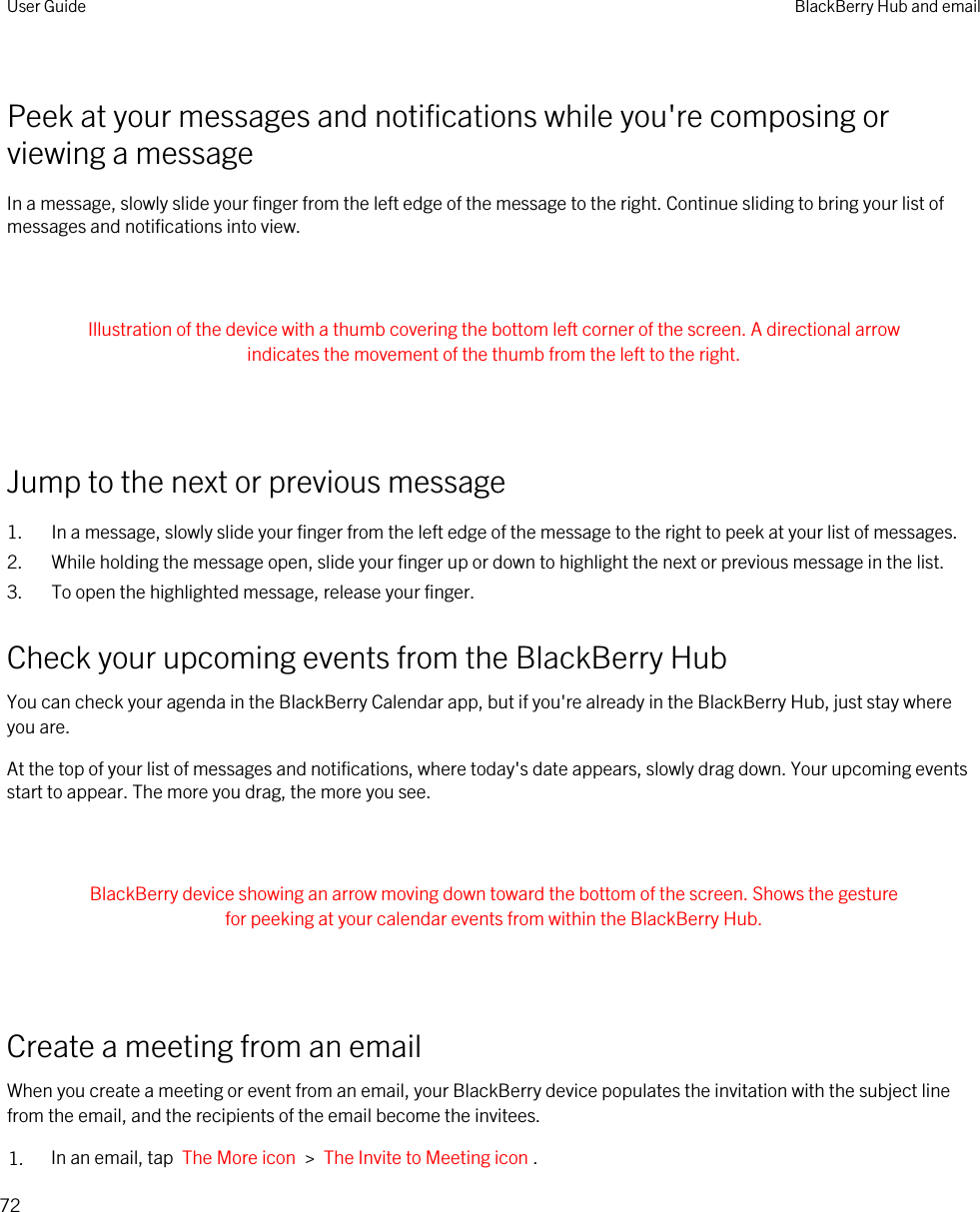 Peek at your messages and notifications while you&apos;re composing or viewing a messageIn a message, slowly slide your finger from the left edge of the message to the right. Continue sliding to bring your list of messages and notifications into view. Illustration of the device with a thumb covering the bottom left corner of the screen. A directional arrow indicates the movement of the thumb from the left to the right. Jump to the next or previous message1. In a message, slowly slide your finger from the left edge of the message to the right to peek at your list of messages.2. While holding the message open, slide your finger up or down to highlight the next or previous message in the list.3. To open the highlighted message, release your finger.Check your upcoming events from the BlackBerry HubYou can check your agenda in the BlackBerry Calendar app, but if you&apos;re already in the BlackBerry Hub, just stay where you are.At the top of your list of messages and notifications, where today&apos;s date appears, slowly drag down. Your upcoming events start to appear. The more you drag, the more you see. BlackBerry device showing an arrow moving down toward the bottom of the screen. Shows the gesture for peeking at your calendar events from within the BlackBerry Hub. Create a meeting from an emailWhen you create a meeting or event from an email, your BlackBerry device populates the invitation with the subject line from the email, and the recipients of the email become the invitees.1. In an email, tap  The More icon  &gt;  The Invite to Meeting icon .User Guide BlackBerry Hub and email72