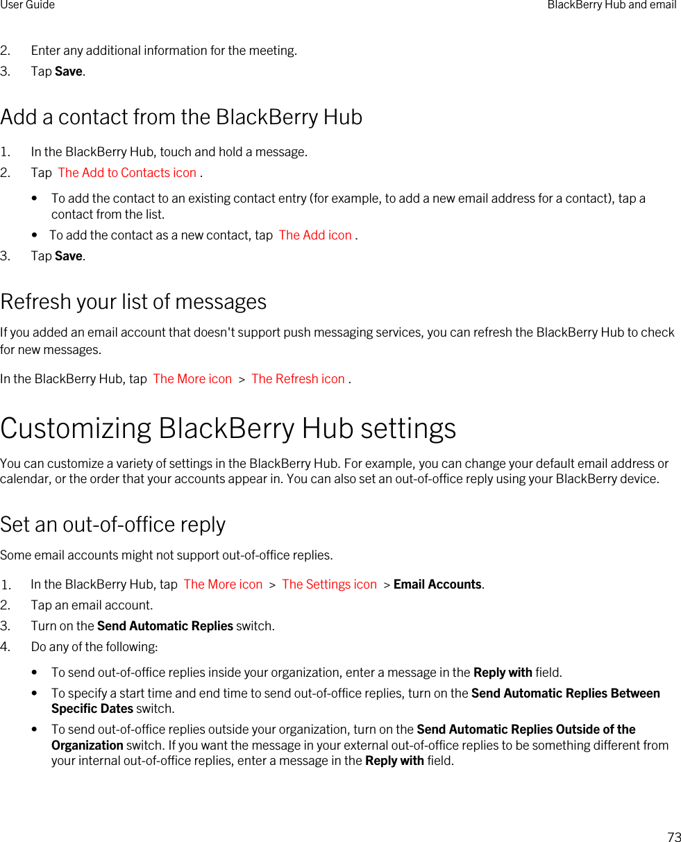 2. Enter any additional information for the meeting.3. Tap Save.Add a contact from the BlackBerry Hub1. In the BlackBerry Hub, touch and hold a message.2. Tap  The Add to Contacts icon .• To add the contact to an existing contact entry (for example, to add a new email address for a contact), tap a contact from the list.•  To add the contact as a new contact, tap  The Add icon .3. Tap Save.Refresh your list of messagesIf you added an email account that doesn&apos;t support push messaging services, you can refresh the BlackBerry Hub to check for new messages.In the BlackBerry Hub, tap  The More icon  &gt;  The Refresh icon .Customizing BlackBerry Hub settingsYou can customize a variety of settings in the BlackBerry Hub. For example, you can change your default email address or calendar, or the order that your accounts appear in. You can also set an out-of-office reply using your BlackBerry device.Set an out-of-office replySome email accounts might not support out-of-office replies.1. In the BlackBerry Hub, tap  The More icon  &gt;  The Settings icon  &gt; Email Accounts.2. Tap an email account.3. Turn on the Send Automatic Replies switch.4. Do any of the following:• To send out-of-office replies inside your organization, enter a message in the Reply with field.• To specify a start time and end time to send out-of-office replies, turn on the Send Automatic Replies Between Specific Dates switch.• To send out-of-office replies outside your organization, turn on the Send Automatic Replies Outside of the Organization switch. If you want the message in your external out-of-office replies to be something different from your internal out-of-office replies, enter a message in the Reply with field.User Guide BlackBerry Hub and email73