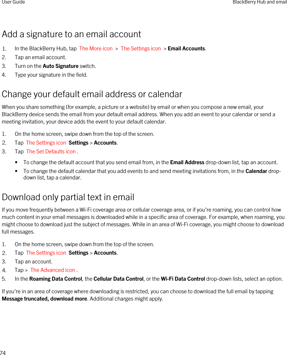 Add a signature to an email account1. In the BlackBerry Hub, tap  The More icon  &gt;  The Settings icon  &gt; Email Accounts.2. Tap an email account.3. Turn on the Auto Signature switch.4. Type your signature in the field.Change your default email address or calendarWhen you share something (for example, a picture or a website) by email or when you compose a new email, your BlackBerry device sends the email from your default email address. When you add an event to your calendar or send a meeting invitation, your device adds the event to your default calendar.1. On the home screen, swipe down from the top of the screen.2. Tap  The Settings icon  Settings &gt; Accounts.3. Tap  The Set Defaults icon .• To change the default account that you send email from, in the Email Address drop-down list, tap an account.• To change the default calendar that you add events to and send meeting invitations from, in the Calendar drop-down list, tap a calendar.Download only partial text in emailIf you move frequently between a Wi-Fi coverage area or cellular coverage area, or if you&apos;re roaming, you can control how much content in your email messages is downloaded while in a specific area of coverage. For example, when roaming, you might choose to download just the subject of messages. While in an area of Wi-Fi coverage, you might choose to download full messages.1. On the home screen, swipe down from the top of the screen.2. Tap  The Settings icon  Settings &gt; Accounts.3. Tap an account.4. Tap &gt;  The Advanced icon .5. In the Roaming Data Control, the Cellular Data Control, or the Wi-Fi Data Control drop-down lists, select an option.If you&apos;re in an area of coverage where downloading is restricted, you can choose to download the full email by tapping Message truncated, download more. Additional charges might apply.User Guide BlackBerry Hub and email74