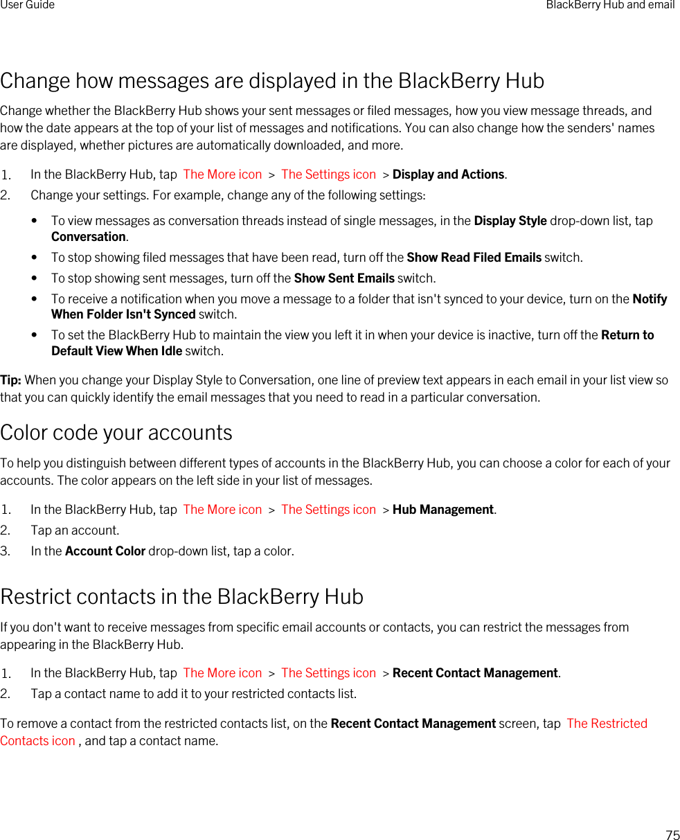 Change how messages are displayed in the BlackBerry HubChange whether the BlackBerry Hub shows your sent messages or filed messages, how you view message threads, and how the date appears at the top of your list of messages and notifications. You can also change how the senders&apos; names are displayed, whether pictures are automatically downloaded, and more.1. In the BlackBerry Hub, tap  The More icon  &gt;  The Settings icon  &gt; Display and Actions.2. Change your settings. For example, change any of the following settings:• To view messages as conversation threads instead of single messages, in the Display Style drop-down list, tap Conversation.• To stop showing filed messages that have been read, turn off the Show Read Filed Emails switch.• To stop showing sent messages, turn off the Show Sent Emails switch.• To receive a notification when you move a message to a folder that isn&apos;t synced to your device, turn on the Notify When Folder Isn&apos;t Synced switch.• To set the BlackBerry Hub to maintain the view you left it in when your device is inactive, turn off the Return to Default View When Idle switch.Tip: When you change your Display Style to Conversation, one line of preview text appears in each email in your list view so that you can quickly identify the email messages that you need to read in a particular conversation.Color code your accountsTo help you distinguish between different types of accounts in the BlackBerry Hub, you can choose a color for each of your accounts. The color appears on the left side in your list of messages.1. In the BlackBerry Hub, tap  The More icon  &gt;  The Settings icon  &gt; Hub Management.2. Tap an account.3. In the Account Color drop-down list, tap a color.Restrict contacts in the BlackBerry HubIf you don&apos;t want to receive messages from specific email accounts or contacts, you can restrict the messages from appearing in the BlackBerry Hub.1. In the BlackBerry Hub, tap  The More icon  &gt;  The Settings icon  &gt; Recent Contact Management.2. Tap a contact name to add it to your restricted contacts list.To remove a contact from the restricted contacts list, on the Recent Contact Management screen, tap  The Restricted Contacts icon , and tap a contact name.User Guide BlackBerry Hub and email75