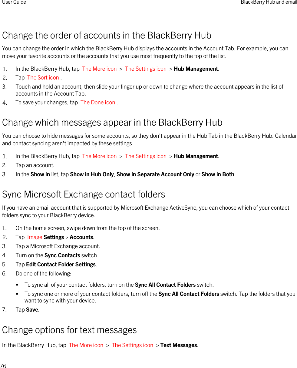 Change the order of accounts in the BlackBerry HubYou can change the order in which the BlackBerry Hub displays the accounts in the Account Tab. For example, you can move your favorite accounts or the accounts that you use most frequently to the top of the list.1. In the BlackBerry Hub, tap  The More icon  &gt;  The Settings icon  &gt; Hub Management.2. Tap  The Sort icon .3. Touch and hold an account, then slide your finger up or down to change where the account appears in the list of accounts in the Account Tab.4. To save your changes, tap  The Done icon .Change which messages appear in the BlackBerry HubYou can choose to hide messages for some accounts, so they don&apos;t appear in the Hub Tab in the BlackBerry Hub. Calendar and contact syncing aren&apos;t impacted by these settings.1. In the BlackBerry Hub, tap  The More icon  &gt;  The Settings icon  &gt; Hub Management.2. Tap an account.3. In the Show in list, tap Show in Hub Only, Show in Separate Account Only or Show in Both.Sync Microsoft Exchange contact foldersIf you have an email account that is supported by Microsoft Exchange ActiveSync, you can choose which of your contact folders sync to your BlackBerry device.1. On the home screen, swipe down from the top of the screen.2. Tap  Image Settings &gt; Accounts.3. Tap a Microsoft Exchange account.4. Turn on the Sync Contacts switch.5. Tap Edit Contact Folder Settings.6. Do one of the following:• To sync all of your contact folders, turn on the Sync All Contact Folders switch.• To sync one or more of your contact folders, turn off the Sync All Contact Folders switch. Tap the folders that you want to sync with your device.7. Tap Save.Change options for text messagesIn the BlackBerry Hub, tap  The More icon  &gt;  The Settings icon  &gt; Text Messages.User Guide BlackBerry Hub and email76