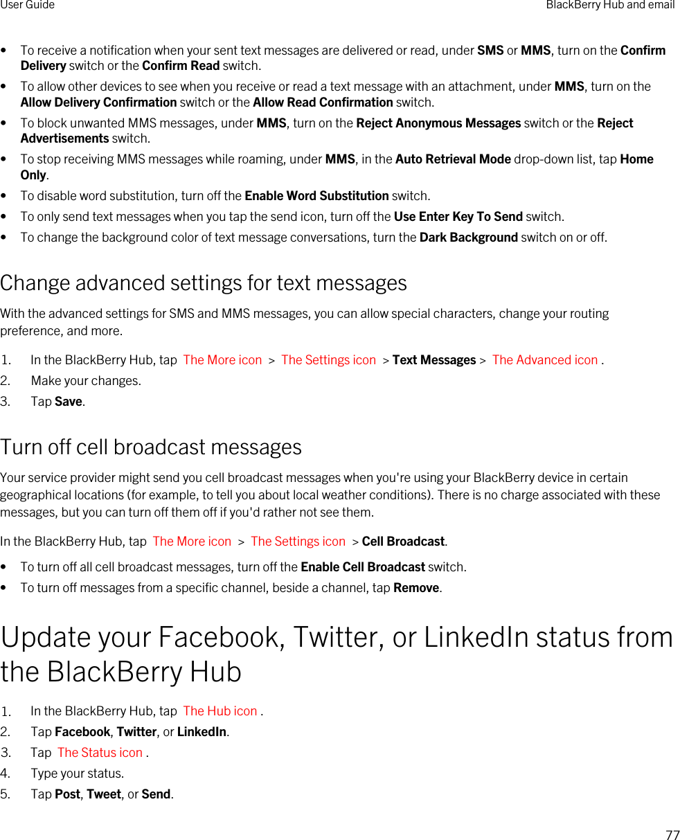 • To receive a notification when your sent text messages are delivered or read, under SMS or MMS, turn on the Confirm Delivery switch or the Confirm Read switch.• To allow other devices to see when you receive or read a text message with an attachment, under MMS, turn on the Allow Delivery Confirmation switch or the Allow Read Confirmation switch.• To block unwanted MMS messages, under MMS, turn on the Reject Anonymous Messages switch or the Reject Advertisements switch.• To stop receiving MMS messages while roaming, under MMS, in the Auto Retrieval Mode drop-down list, tap Home Only.• To disable word substitution, turn off the Enable Word Substitution switch.• To only send text messages when you tap the send icon, turn off the Use Enter Key To Send switch.• To change the background color of text message conversations, turn the Dark Background switch on or off.Change advanced settings for text messagesWith the advanced settings for SMS and MMS messages, you can allow special characters, change your routing preference, and more.1. In the BlackBerry Hub, tap  The More icon  &gt;  The Settings icon  &gt; Text Messages &gt;  The Advanced icon .2. Make your changes.3. Tap Save.Turn off cell broadcast messagesYour service provider might send you cell broadcast messages when you&apos;re using your BlackBerry device in certain geographical locations (for example, to tell you about local weather conditions). There is no charge associated with these messages, but you can turn off them off if you&apos;d rather not see them.In the BlackBerry Hub, tap  The More icon  &gt;  The Settings icon  &gt; Cell Broadcast.• To turn off all cell broadcast messages, turn off the Enable Cell Broadcast switch.• To turn off messages from a specific channel, beside a channel, tap Remove.Update your Facebook, Twitter, or LinkedIn status from the BlackBerry Hub1. In the BlackBerry Hub, tap  The Hub icon .2. Tap Facebook, Twitter, or LinkedIn.3. Tap  The Status icon .4. Type your status.5. Tap Post, Tweet, or Send.User Guide BlackBerry Hub and email77