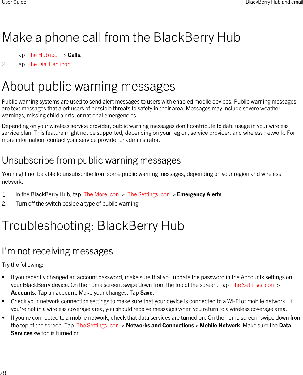 Make a phone call from the BlackBerry Hub1. Tap  The Hub icon  &gt; Calls.2. Tap  The Dial Pad icon .About public warning messagesPublic warning systems are used to send alert messages to users with enabled mobile devices. Public warning messages are text messages that alert users of possible threats to safety in their area. Messages may include severe weather warnings, missing child alerts, or national emergencies.Depending on your wireless service provider, public warning messages don&apos;t contribute to data usage in your wireless service plan. This feature might not be supported, depending on your region, service provider, and wireless network. For more information, contact your service provider or administrator.Unsubscribe from public warning messagesYou might not be able to unsubscribe from some public warning messages, depending on your region and wireless network.1. In the BlackBerry Hub, tap  The More icon  &gt;  The Settings icon  &gt; Emergency Alerts.2. Turn off the switch beside a type of public warning.Troubleshooting: BlackBerry HubI&apos;m not receiving messagesTry the following:• If you recently changed an account password, make sure that you update the password in the Accounts settings on your BlackBerry device. On the home screen, swipe down from the top of the screen. Tap  The Settings icon  &gt; Accounts. Tap an account. Make your changes. Tap Save.• Check your network connection settings to make sure that your device is connected to a Wi-Fi or mobile network.  If you&apos;re not in a wireless coverage area, you should receive messages when you return to a wireless coverage area.• If you&apos;re connected to a mobile network, check that data services are turned on. On the home screen, swipe down from the top of the screen. Tap  The Settings icon  &gt; Networks and Connections &gt; Mobile Network. Make sure the Data Services switch is turned on.User Guide BlackBerry Hub and email78