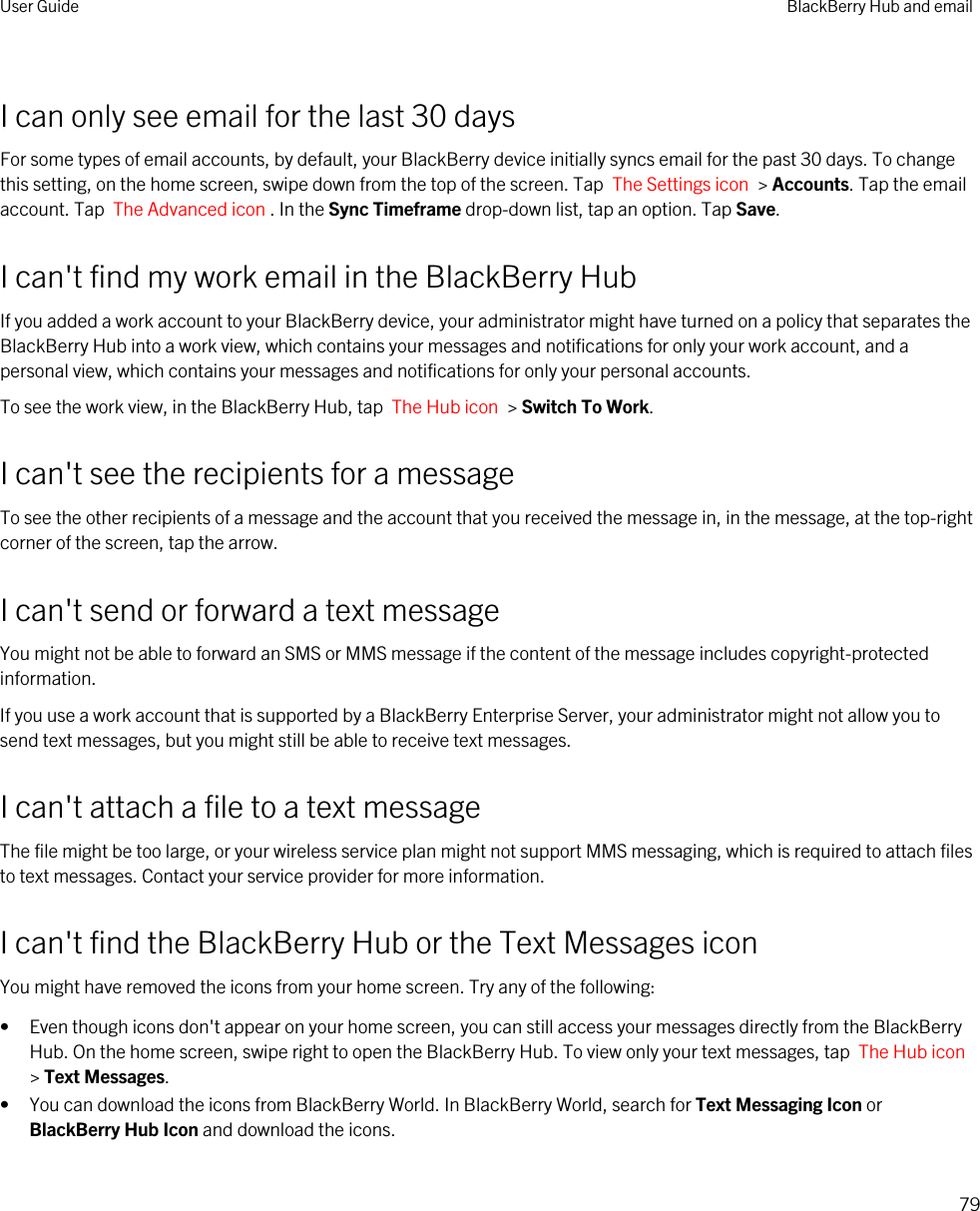 I can only see email for the last 30 daysFor some types of email accounts, by default, your BlackBerry device initially syncs email for the past 30 days. To change this setting, on the home screen, swipe down from the top of the screen. Tap  The Settings icon  &gt; Accounts. Tap the email account. Tap  The Advanced icon . In the Sync Timeframe drop-down list, tap an option. Tap Save.I can&apos;t find my work email in the BlackBerry HubIf you added a work account to your BlackBerry device, your administrator might have turned on a policy that separates the BlackBerry Hub into a work view, which contains your messages and notifications for only your work account, and a personal view, which contains your messages and notifications for only your personal accounts.To see the work view, in the BlackBerry Hub, tap  The Hub icon  &gt; Switch To Work.I can&apos;t see the recipients for a messageTo see the other recipients of a message and the account that you received the message in, in the message, at the top-right corner of the screen, tap the arrow.I can&apos;t send or forward a text messageYou might not be able to forward an SMS or MMS message if the content of the message includes copyright-protected information.If you use a work account that is supported by a BlackBerry Enterprise Server, your administrator might not allow you to send text messages, but you might still be able to receive text messages.I can&apos;t attach a file to a text messageThe file might be too large, or your wireless service plan might not support MMS messaging, which is required to attach files to text messages. Contact your service provider for more information.I can&apos;t find the BlackBerry Hub or the Text Messages iconYou might have removed the icons from your home screen. Try any of the following:• Even though icons don&apos;t appear on your home screen, you can still access your messages directly from the BlackBerry Hub. On the home screen, swipe right to open the BlackBerry Hub. To view only your text messages, tap  The Hub icon &gt; Text Messages.• You can download the icons from BlackBerry World. In BlackBerry World, search for Text Messaging Icon or BlackBerry Hub Icon and download the icons.User Guide BlackBerry Hub and email79