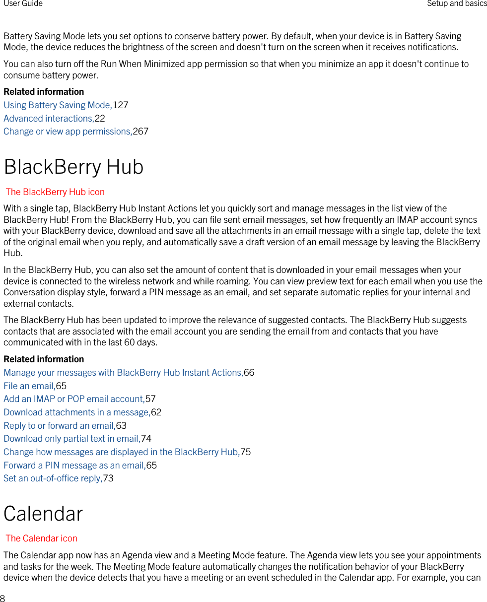 Battery Saving Mode lets you set options to conserve battery power. By default, when your device is in Battery Saving Mode, the device reduces the brightness of the screen and doesn&apos;t turn on the screen when it receives notifications.You can also turn off the Run When Minimized app permission so that when you minimize an app it doesn&apos;t continue to consume battery power.Related informationUsing Battery Saving Mode,127Advanced interactions,22Change or view app permissions,267BlackBerry HubThe BlackBerry Hub iconWith a single tap, BlackBerry Hub Instant Actions let you quickly sort and manage messages in the list view of the BlackBerry Hub! From the BlackBerry Hub, you can file sent email messages, set how frequently an IMAP account syncs with your BlackBerry device, download and save all the attachments in an email message with a single tap, delete the text of the original email when you reply, and automatically save a draft version of an email message by leaving the BlackBerry Hub.In the BlackBerry Hub, you can also set the amount of content that is downloaded in your email messages when your device is connected to the wireless network and while roaming. You can view preview text for each email when you use the Conversation display style, forward a PIN message as an email, and set separate automatic replies for your internal and external contacts.The BlackBerry Hub has been updated to improve the relevance of suggested contacts. The BlackBerry Hub suggests contacts that are associated with the email account you are sending the email from and contacts that you have communicated with in the last 60 days.Related informationManage your messages with BlackBerry Hub Instant Actions,66File an email,65Add an IMAP or POP email account,57Download attachments in a message,62Reply to or forward an email,63Download only partial text in email,74Change how messages are displayed in the BlackBerry Hub,75Forward a PIN message as an email,65Set an out-of-office reply,73CalendarThe Calendar iconThe Calendar app now has an Agenda view and a Meeting Mode feature. The Agenda view lets you see your appointments and tasks for the week. The Meeting Mode feature automatically changes the notification behavior of your BlackBerry device when the device detects that you have a meeting or an event scheduled in the Calendar app. For example, you can User Guide Setup and basics8