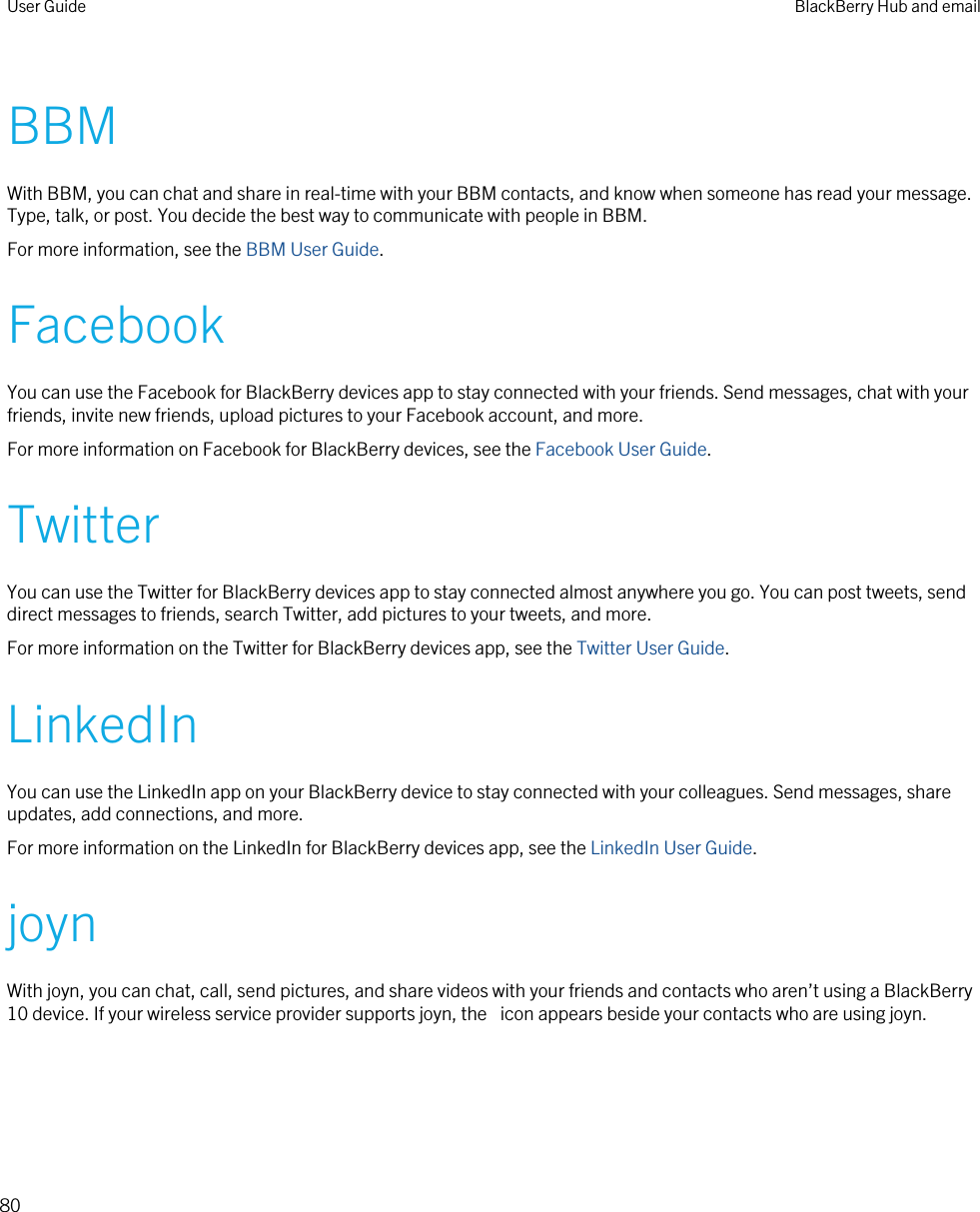 BBMWith BBM, you can chat and share in real-time with your BBM contacts, and know when someone has read your message. Type, talk, or post. You decide the best way to communicate with people in BBM.For more information, see the BBM User Guide.FacebookYou can use the Facebook for BlackBerry devices app to stay connected with your friends. Send messages, chat with your friends, invite new friends, upload pictures to your Facebook account, and more.For more information on Facebook for BlackBerry devices, see the Facebook User Guide.TwitterYou can use the Twitter for BlackBerry devices app to stay connected almost anywhere you go. You can post tweets, send direct messages to friends, search Twitter, add pictures to your tweets, and more.For more information on the Twitter for BlackBerry devices app, see the Twitter User Guide.LinkedInYou can use the LinkedIn app on your BlackBerry device to stay connected with your colleagues. Send messages, share updates, add connections, and more.For more information on the LinkedIn for BlackBerry devices app, see the LinkedIn User Guide.joynWith joyn, you can chat, call, send pictures, and share videos with your friends and contacts who aren’t using a BlackBerry 10 device. If your wireless service provider supports joyn, the  icon appears beside your contacts who are using joyn.User Guide BlackBerry Hub and email80