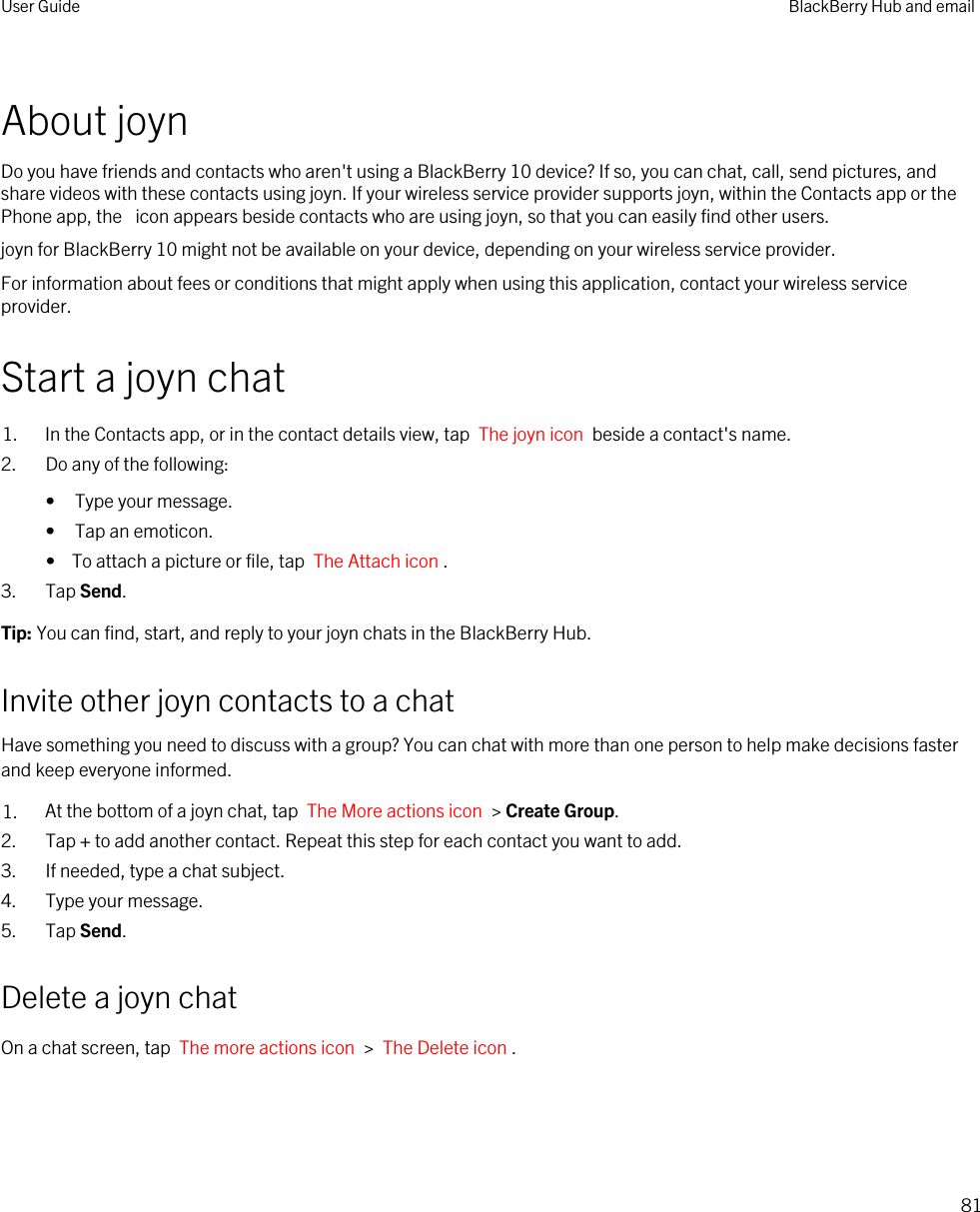 About joynDo you have friends and contacts who aren&apos;t using a BlackBerry 10 device? If so, you can chat, call, send pictures, and share videos with these contacts using joyn. If your wireless service provider supports joyn, within the Contacts app or the Phone app, the  icon appears beside contacts who are using joyn, so that you can easily find other users.joyn for BlackBerry 10 might not be available on your device, depending on your wireless service provider.For information about fees or conditions that might apply when using this application, contact your wireless service provider.Start a joyn chat1. In the Contacts app, or in the contact details view, tap  The joyn icon  beside a contact&apos;s name. 2. Do any of the following:• Type your message.• Tap an emoticon.•  To attach a picture or file, tap  The Attach icon .3. Tap Send.Tip: You can find, start, and reply to your joyn chats in the BlackBerry Hub.Invite other joyn contacts to a chatHave something you need to discuss with a group? You can chat with more than one person to help make decisions faster and keep everyone informed.1. At the bottom of a joyn chat, tap  The More actions icon  &gt; Create Group.2. Tap + to add another contact. Repeat this step for each contact you want to add.3. If needed, type a chat subject.4. Type your message.5. Tap Send.Delete a joyn chatOn a chat screen, tap  The more actions icon  &gt;  The Delete icon . User Guide BlackBerry Hub and email81