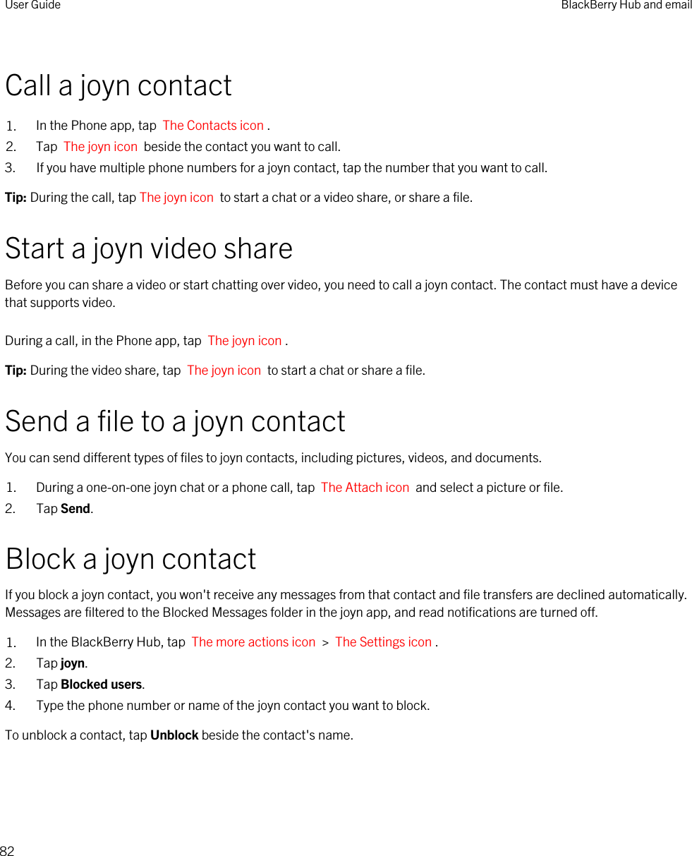 Call a joyn contact1. In the Phone app, tap  The Contacts icon .2. Tap  The joyn icon  beside the contact you want to call.3. If you have multiple phone numbers for a joyn contact, tap the number that you want to call.Tip: During the call, tap The joyn icon  to start a chat or a video share, or share a file.Start a joyn video shareBefore you can share a video or start chatting over video, you need to call a joyn contact. The contact must have a device that supports video.During a call, in the Phone app, tap  The joyn icon . Tip: During the video share, tap  The joyn icon  to start a chat or share a file.Send a file to a joyn contactYou can send different types of files to joyn contacts, including pictures, videos, and documents.1. During a one-on-one joyn chat or a phone call, tap  The Attach icon  and select a picture or file.2. Tap Send.Block a joyn contactIf you block a joyn contact, you won&apos;t receive any messages from that contact and file transfers are declined automatically. Messages are filtered to the Blocked Messages folder in the joyn app, and read notifications are turned off.1. In the BlackBerry Hub, tap  The more actions icon  &gt;  The Settings icon . 2. Tap joyn.3. Tap Blocked users.4. Type the phone number or name of the joyn contact you want to block.To unblock a contact, tap Unblock beside the contact&apos;s name.User Guide BlackBerry Hub and email82