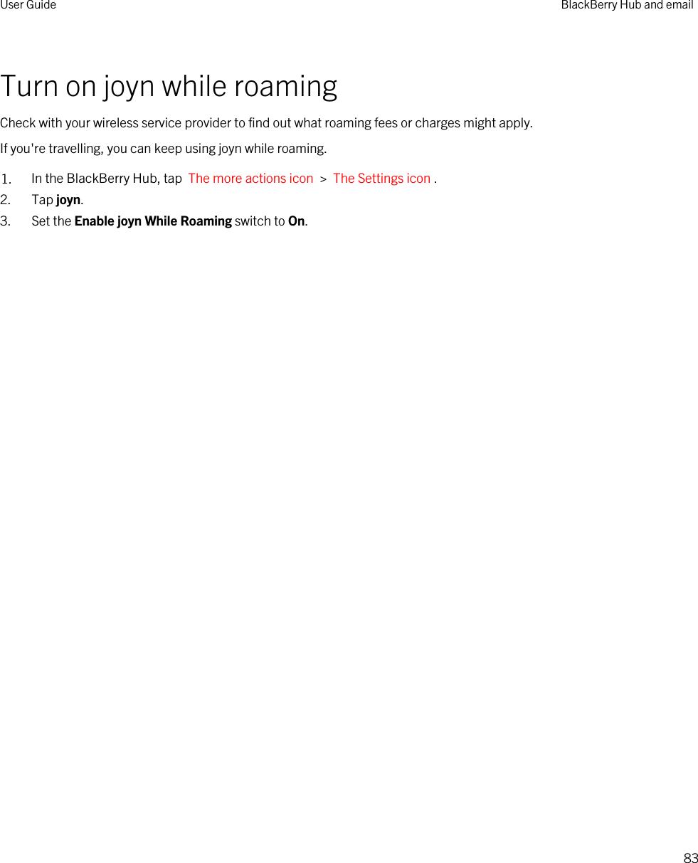 Turn on joyn while roamingCheck with your wireless service provider to find out what roaming fees or charges might apply.If you&apos;re travelling, you can keep using joyn while roaming.1. In the BlackBerry Hub, tap  The more actions icon  &gt;  The Settings icon .2. Tap joyn.3. Set the Enable joyn While Roaming switch to On.User Guide BlackBerry Hub and email83