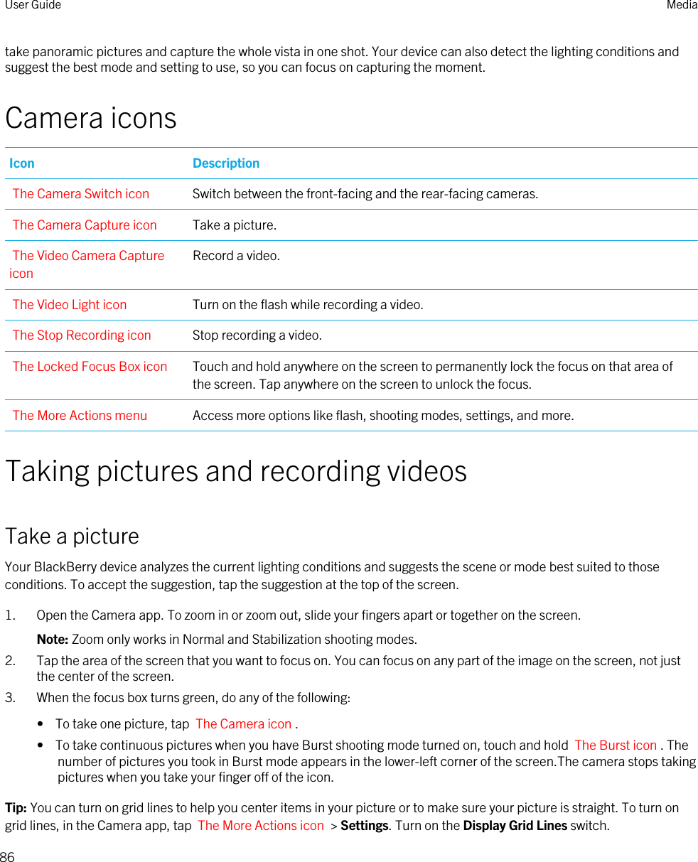 take panoramic pictures and capture the whole vista in one shot. Your device can also detect the lighting conditions and suggest the best mode and setting to use, so you can focus on capturing the moment.Camera iconsIcon DescriptionThe Camera Switch icon Switch between the front-facing and the rear-facing cameras.The Camera Capture icon Take a picture.The Video Camera Capture iconRecord a video.The Video Light icon Turn on the flash while recording a video.The Stop Recording icon Stop recording a video.The Locked Focus Box icon Touch and hold anywhere on the screen to permanently lock the focus on that area of the screen. Tap anywhere on the screen to unlock the focus.The More Actions menu Access more options like flash, shooting modes, settings, and more.Taking pictures and recording videosTake a pictureYour BlackBerry device analyzes the current lighting conditions and suggests the scene or mode best suited to those conditions. To accept the suggestion, tap the suggestion at the top of the screen.1. Open the Camera app. To zoom in or zoom out, slide your fingers apart or together on the screen.Note: Zoom only works in Normal and Stabilization shooting modes.2. Tap the area of the screen that you want to focus on. You can focus on any part of the image on the screen, not just the center of the screen.3. When the focus box turns green, do any of the following:•  To take one picture, tap  The Camera icon .•  To take continuous pictures when you have Burst shooting mode turned on, touch and hold  The Burst icon . The number of pictures you took in Burst mode appears in the lower-left corner of the screen.The camera stops taking pictures when you take your finger off of the icon.Tip: You can turn on grid lines to help you center items in your picture or to make sure your picture is straight. To turn on grid lines, in the Camera app, tap  The More Actions icon  &gt; Settings. Turn on the Display Grid Lines switch.User Guide Media86